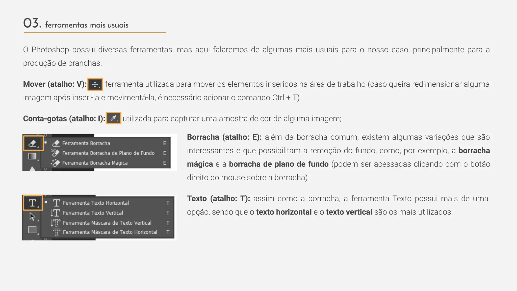 03. ferramentas mais usuais
O Photoshop possui diversas ferramentas, mas aqui falaremos de algumas mais usuais para o nosso caso, principalmente para a
produção de pranchas.
Mover (atalho: V): ferramenta utilizada para mover os elementos inseridos na área de trabalho (caso queira redimensionar alguma
imagem após inseri-la e movimentá-la, é necessário acionar o comando Ctrl + T)
Conta-gotas (atalho: I): utilizada para capturar uma amostra de cor de alguma imagem;
Borracha (atalho: E): além da borracha comum, existem algumas variações que são
interessantes e que possibilitam a remoção do fundo, como, por exemplo, a borracha
mágica e a borracha de plano de fundo (podem ser acessadas clicando com o botão
direito do mouse sobre a borracha)
Texto (atalho: T): assim como a borracha, a ferramenta Texto possui mais de uma
opção, sendo que o texto horizontal e o texto vertical são os mais utilizados.
 