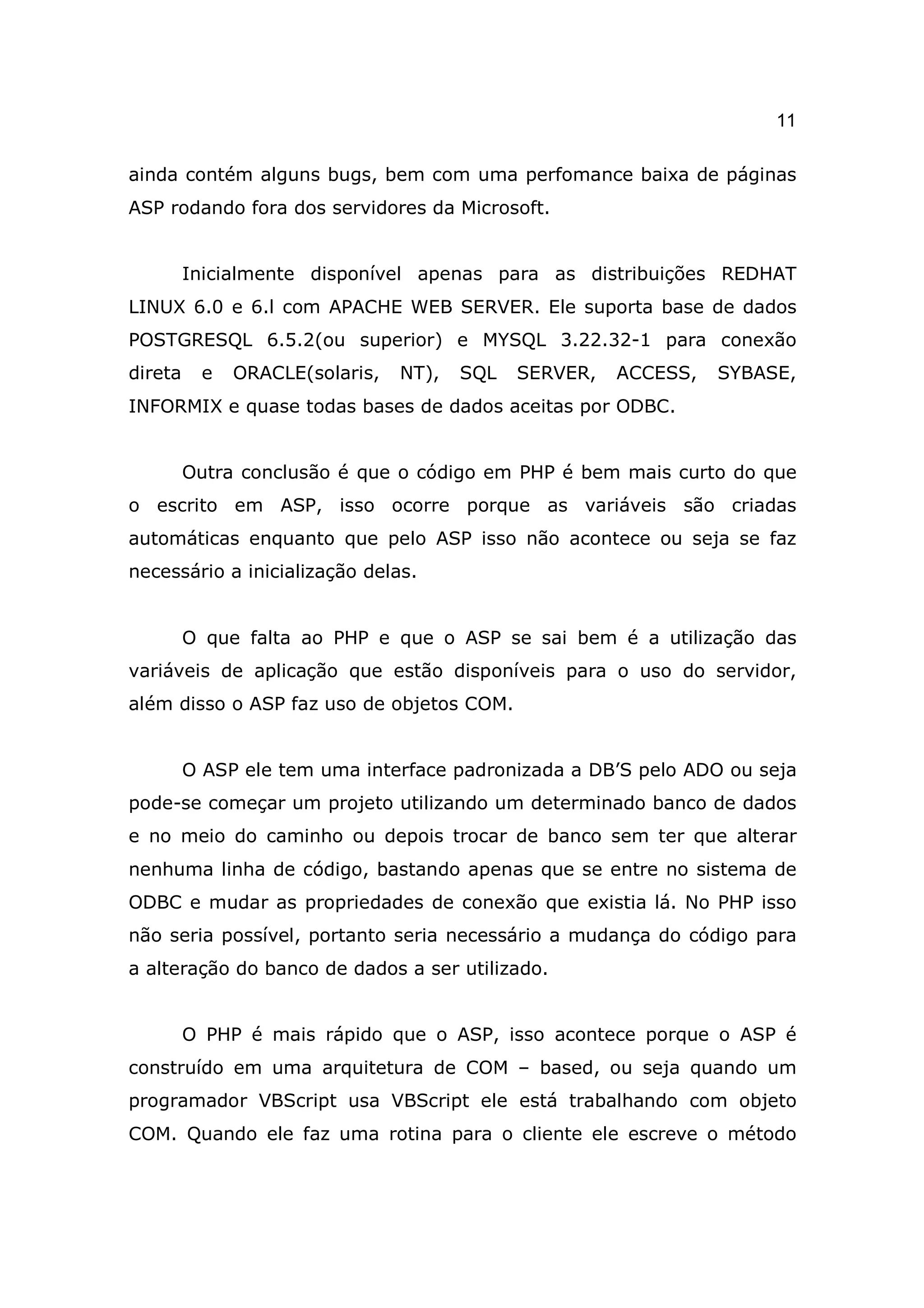 11

ainda contém alguns bugs, bem com uma perfomance baixa de páginas
ASP rodando fora dos servidores da Microsoft.


         Inicialmente disponível apenas para as distribuições REDHAT
LINUX 6.0 e 6.l com APACHE WEB SERVER. Ele suporta base de dados
POSTGRESQL 6.5.2(ou superior) e MYSQL 3.22.32-1 para conexão
direta     e   ORACLE(solaris,   NT),   SQL   SERVER,   ACCESS,   SYBASE,
INFORMIX e quase todas bases de dados aceitas por ODBC.


         Outra conclusão é que o código em PHP é bem mais curto do que
o escrito em ASP, isso ocorre porque as variáveis são criadas
automáticas enquanto que pelo ASP isso não acontece ou seja se faz
necessário a inicialização delas.


         O que falta ao PHP e que o ASP se sai bem é a utilização das
variáveis de aplicação que estão disponíveis para o uso do servidor,
além disso o ASP faz uso de objetos COM.


         O ASP ele tem uma interface padronizada a DB’S pelo ADO ou seja
pode-se começar um projeto utilizando um determinado banco de dados
e no meio do caminho ou depois trocar de banco sem ter que alterar
nenhuma linha de código, bastando apenas que se entre no sistema de
ODBC e mudar as propriedades de conexão que existia lá. No PHP isso
não seria possível, portanto seria necessário a mudança do código para
a alteração do banco de dados a ser utilizado.


         O PHP é mais rápido que o ASP, isso acontece porque o ASP é
construído em uma arquitetura de COM – based, ou seja quando um
programador VBScript usa VBScript ele está trabalhando com objeto
COM. Quando ele faz uma rotina para o cliente ele escreve o método
 