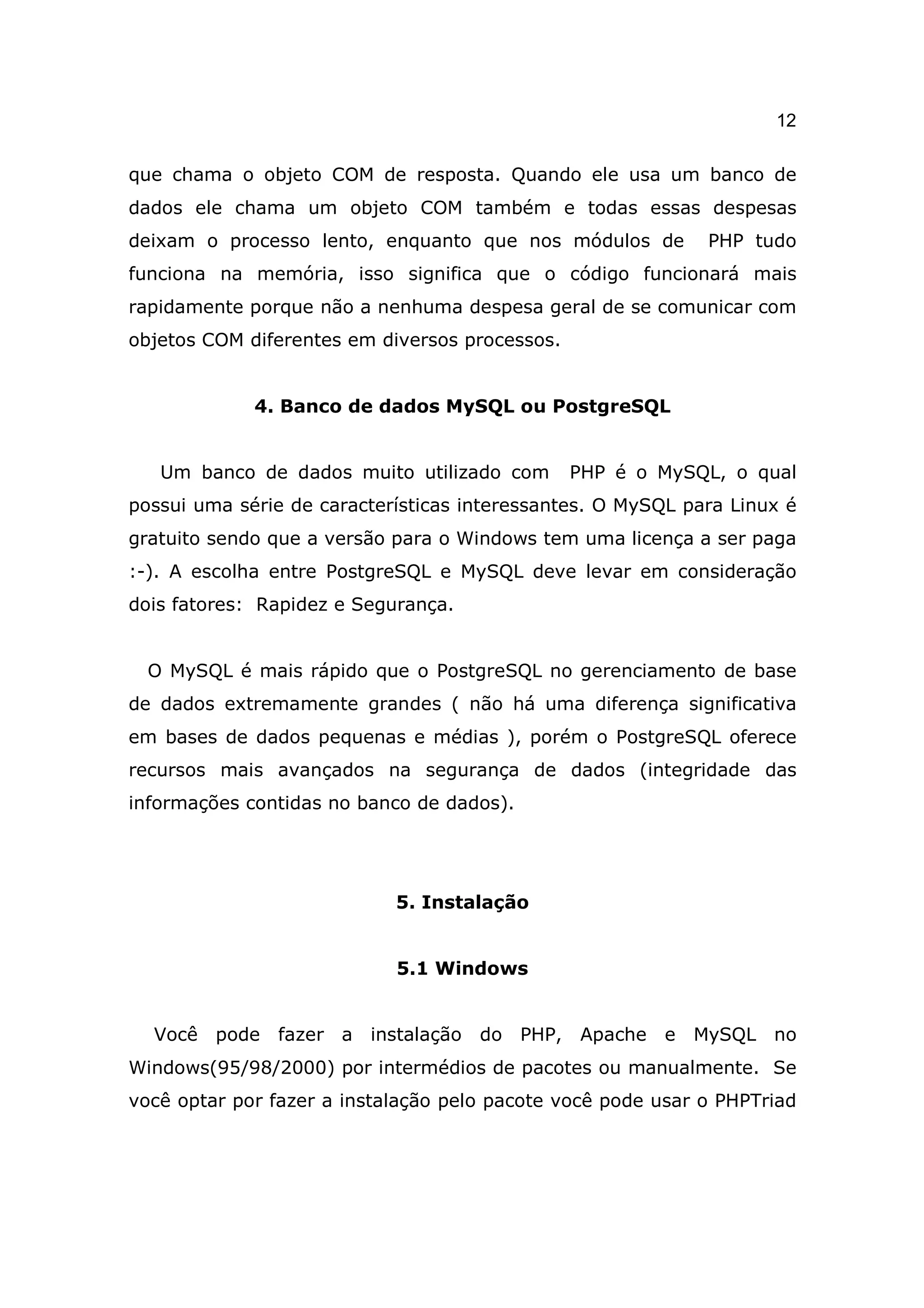 12

que chama o objeto COM de resposta. Quando ele usa um banco de
dados ele chama um objeto COM também e todas essas despesas
deixam o processo lento, enquanto que nos módulos de         PHP tudo
funciona na memória, isso significa que o código funcionará mais
rapidamente porque não a nenhuma despesa geral de se comunicar com
objetos COM diferentes em diversos processos.


             4. Banco de dados MySQL ou PostgreSQL


   Um banco de dados muito utilizado com        PHP é o MySQL, o qual
possui uma série de características interessantes. O MySQL para Linux é
gratuito sendo que a versão para o Windows tem uma licença a ser paga
:-). A escolha entre PostgreSQL e MySQL deve levar em consideração
dois fatores: Rapidez e Segurança.


  O MySQL é mais rápido que o PostgreSQL no gerenciamento de base
de dados extremamente grandes ( não há uma diferença significativa
em bases de dados pequenas e médias ), porém o PostgreSQL oferece
recursos mais avançados na segurança de dados (integridade das
informações contidas no banco de dados).




                            5. Instalação


                            5.1 Windows


  Você pode fazer a instalação do PHP,          Apache e MySQL no
Windows(95/98/2000) por intermédios de pacotes ou manualmente. Se
você optar por fazer a instalação pelo pacote você pode usar o PHPTriad
 