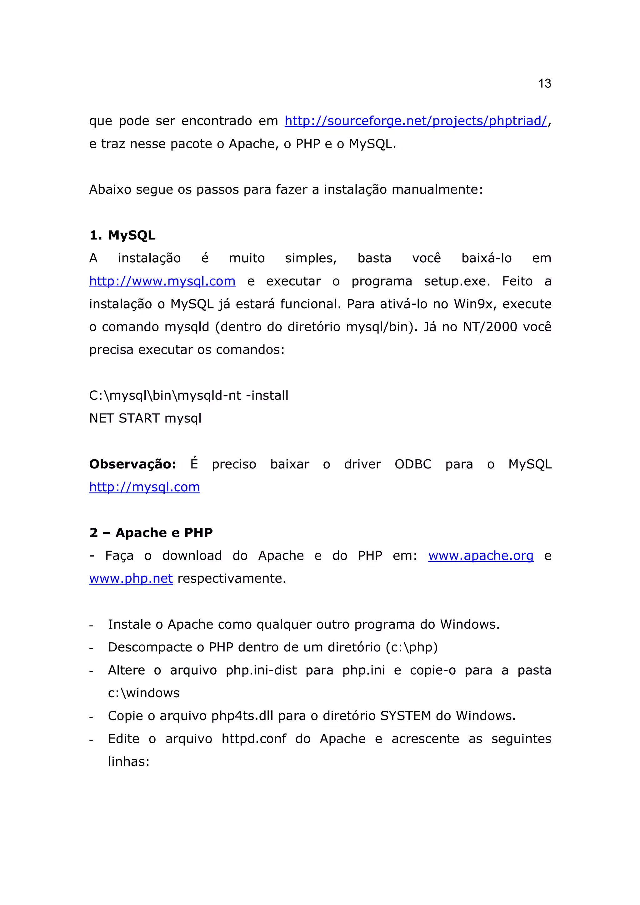 13

que pode ser encontrado em http://sourceforge.net/projects/phptriad/,
e traz nesse pacote o Apache, o PHP e o MySQL.


Abaixo segue os passos para fazer a instalação manualmente:


1. MySQL
A    instalação       é     muito     simples,     basta    você     baixá-lo   em
http://www.mysql.com e executar o programa setup.exe. Feito a
instalação o MySQL já estará funcional. Para ativá-lo no Win9x, execute
o comando mysqld (dentro do diretório mysql/bin). Já no NT/2000 você
precisa executar os comandos:


C:mysqlbinmysqld-nt -install
NET START mysql


Observação:       É       preciso   baixar   o   driver    ODBC    para   o   MySQL
http://mysql.com


2 – Apache e PHP
- Faça o download do Apache e do PHP em: www.apache.org e
www.php.net respectivamente.


-   Instale o Apache como qualquer outro programa do Windows.
-   Descompacte o PHP dentro de um diretório (c:php)
-   Altere o arquivo php.ini-dist para php.ini e copie-o para a pasta
    c:windows
-   Copie o arquivo php4ts.dll para o diretório SYSTEM do Windows.
-   Edite o arquivo httpd.conf do Apache e acrescente as seguintes
    linhas:
 