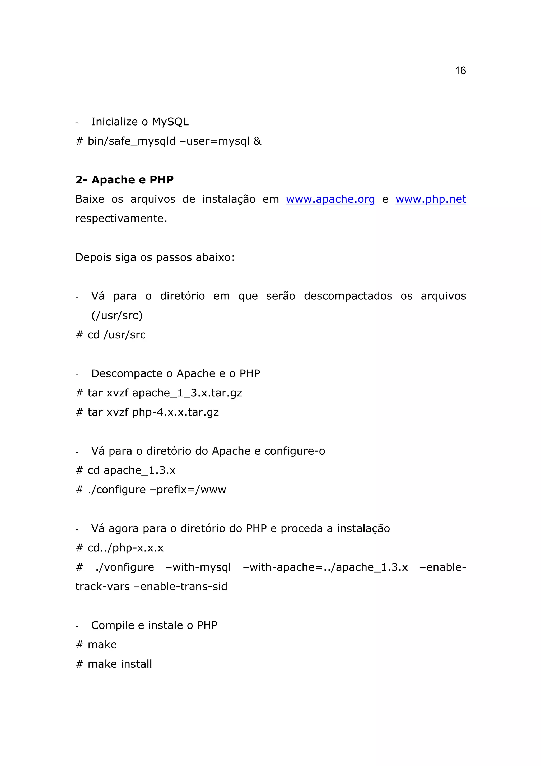 16



-   Inicialize o MySQL
# bin/safe_mysqld –user=mysql &


2- Apache e PHP
Baixe os arquivos de instalação em www.apache.org e www.php.net
respectivamente.


Depois siga os passos abaixo:


-   Vá para o diretório em que serão descompactados os arquivos
    (/usr/src)
# cd /usr/src


-   Descompacte o Apache e o PHP
# tar xvzf apache_1_3.x.tar.gz
# tar xvzf php-4.x.x.tar.gz


-   Vá para o diretório do Apache e configure-o
# cd apache_1.3.x
# ./configure –prefix=/www


-   Vá agora para o diretório do PHP e proceda a instalação
# cd../php-x.x.x
#   ./vonfigure    –with-mysql   –with-apache=../apache_1.3.x   –enable-
track-vars –enable-trans-sid


-   Compile e instale o PHP
# make
# make install
 