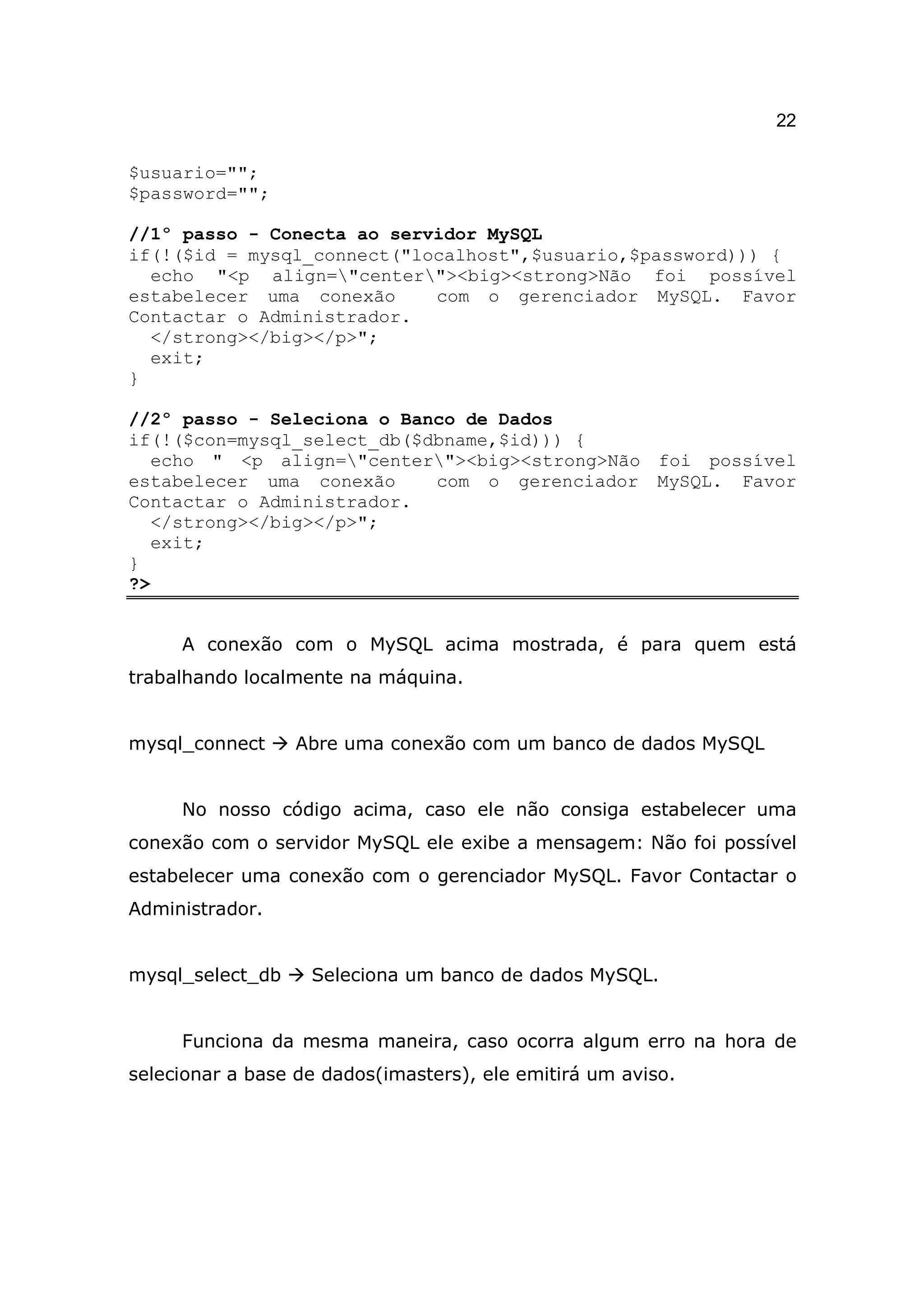 22

$usuario="";
$password="";

//1º passo - Conecta ao servidor MySQL
if(!($id = mysql_connect("localhost",$usuario,$password))) {
  echo "<p align="center"><big><strong>Não foi possível
estabelecer uma conexão     com o gerenciador MySQL. Favor
Contactar o Administrador.
  </strong></big></p>";
  exit;
}

//2º passo - Seleciona o Banco de Dados
if(!($con=mysql_select_db($dbname,$id))) {
   echo " <p align="center"><big><strong>Não foi possível
estabelecer uma conexão     com o gerenciador MySQL. Favor
Contactar o Administrador.
   </strong></big></p>";
   exit;
}
?>


     A conexão com o MySQL acima mostrada, é para quem está
trabalhando localmente na máquina.


mysql_connect     Abre uma conexão com um banco de dados MySQL


     No nosso código acima, caso ele não consiga estabelecer uma
conexão com o servidor MySQL ele exibe a mensagem: Não foi possível
estabelecer uma conexão com o gerenciador MySQL. Favor Contactar o
Administrador.


mysql_select_db    Seleciona um banco de dados MySQL.


     Funciona da mesma maneira, caso ocorra algum erro na hora de
selecionar a base de dados(imasters), ele emitirá um aviso.
 