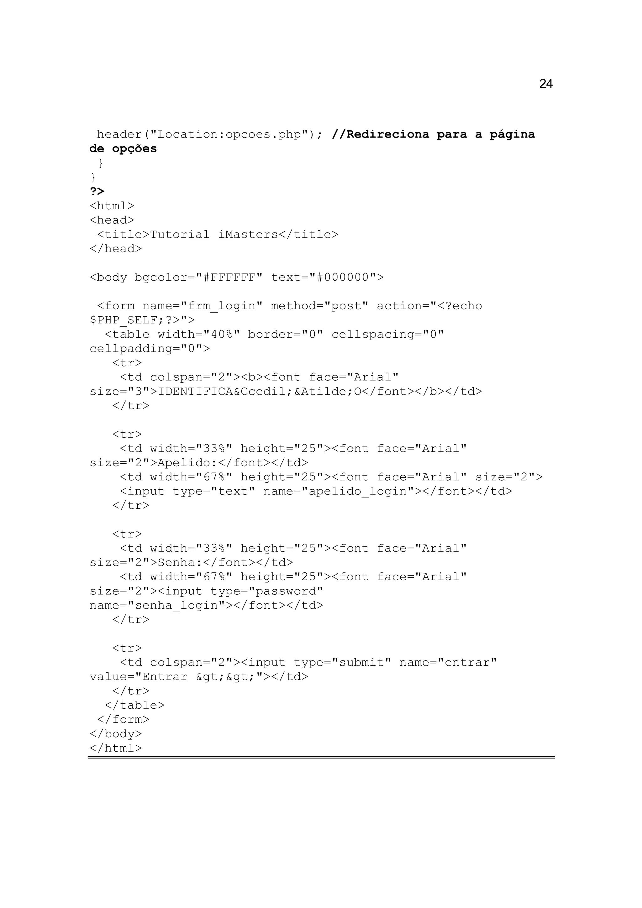 24


 header("Location:opcoes.php"); //Redireciona para a página
de opções
  }
}
?>
<html>
<head>
 <title>Tutorial iMasters</title>
</head>

<body bgcolor="#FFFFFF" text="#000000">

 <form name="frm_login" method="post" action="<?echo
$PHP_SELF;?>">
  <table width="40%" border="0" cellspacing="0"
cellpadding="0">
   <tr>
    <td colspan="2"><b><font face="Arial"
size="3">IDENTIFICA&Ccedil;&Atilde;O</font></b></td>
   </tr>

   <tr>
    <td width="33%" height="25"><font face="Arial"
size="2">Apelido:</font></td>
    <td width="67%" height="25"><font face="Arial" size="2">
    <input type="text" name="apelido_login"></font></td>
   </tr>

   <tr>
    <td width="33%" height="25"><font face="Arial"
size="2">Senha:</font></td>
    <td width="67%" height="25"><font face="Arial"
size="2"><input type="password"
name="senha_login"></font></td>
   </tr>

   <tr>
    <td colspan="2"><input type="submit" name="entrar"
value="Entrar >>"></td>
   </tr>
  </table>
 </form>
</body>
</html>
 