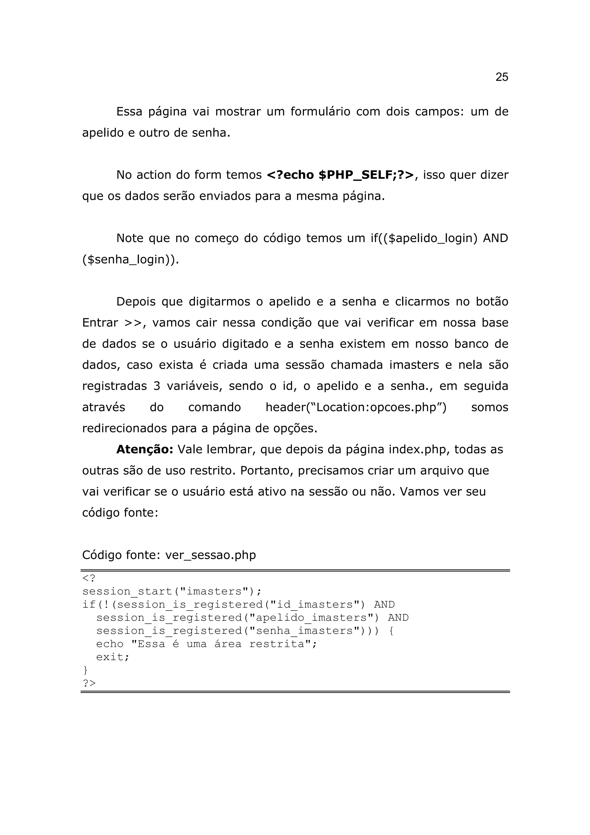 25

     Essa página vai mostrar um formulário com dois campos: um de
apelido e outro de senha.


     No action do form temos <?echo $PHP_SELF;?>, isso quer dizer
que os dados serão enviados para a mesma página.


     Note que no começo do código temos um if(($apelido_login) AND
($senha_login)).


     Depois que digitarmos o apelido e a senha e clicarmos no botão
Entrar >>, vamos cair nessa condição que vai verificar em nossa base
de dados se o usuário digitado e a senha existem em nosso banco de
dados, caso exista é criada uma sessão chamada imasters e nela são
registradas 3 variáveis, sendo o id, o apelido e a senha., em seguida
através    do      comando     header(“Location:opcoes.php”)      somos
redirecionados para a página de opções.
     Atenção: Vale lembrar, que depois da página index.php, todas as
outras são de uso restrito. Portanto, precisamos criar um arquivo que
vai verificar se o usuário está ativo na sessão ou não. Vamos ver seu
código fonte:


Código fonte: ver_sessao.php
<?
session_start("imasters");
if(!(session_is_registered("id_imasters") AND
   session_is_registered("apelido_imasters") AND
   session_is_registered("senha_imasters"))) {
   echo "Essa é uma área restrita";
   exit;
}
?>
 