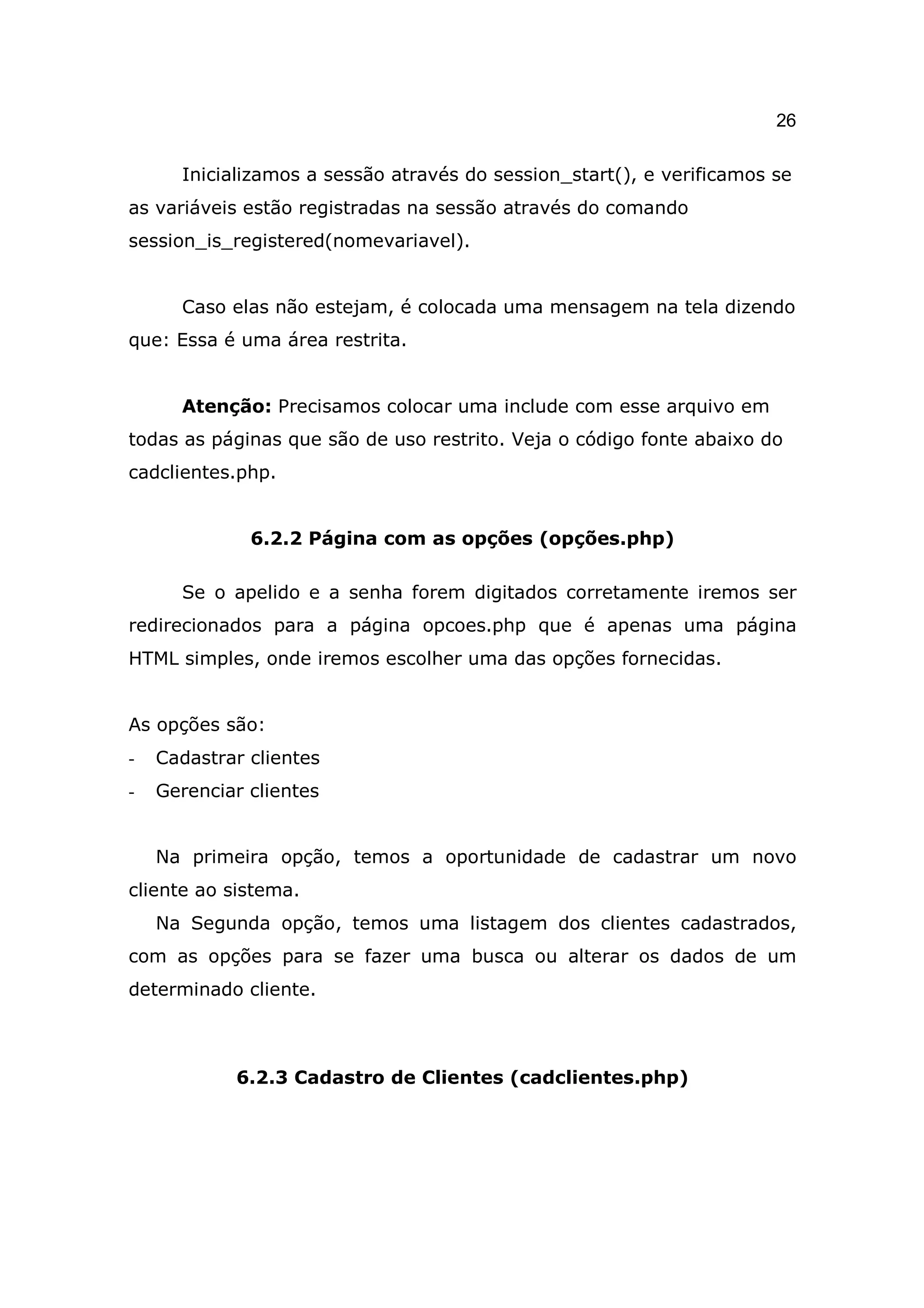 26

      Inicializamos a sessão através do session_start(), e verificamos se
as variáveis estão registradas na sessão através do comando
session_is_registered(nomevariavel).


      Caso elas não estejam, é colocada uma mensagem na tela dizendo
que: Essa é uma área restrita.


      Atenção: Precisamos colocar uma include com esse arquivo em
todas as páginas que são de uso restrito. Veja o código fonte abaixo do
cadclientes.php.


              6.2.2 Página com as opções (opções.php)

      Se o apelido e a senha forem digitados corretamente iremos ser
redirecionados para a página opcoes.php que é apenas uma página
HTML simples, onde iremos escolher uma das opções fornecidas.


As opções são:
-   Cadastrar clientes
-   Gerenciar clientes


    Na primeira opção, temos a oportunidade de cadastrar um novo
cliente ao sistema.
    Na Segunda opção, temos uma listagem dos clientes cadastrados,
com as opções para se fazer uma busca ou alterar os dados de um
determinado cliente.



            6.2.3 Cadastro de Clientes (cadclientes.php)
 