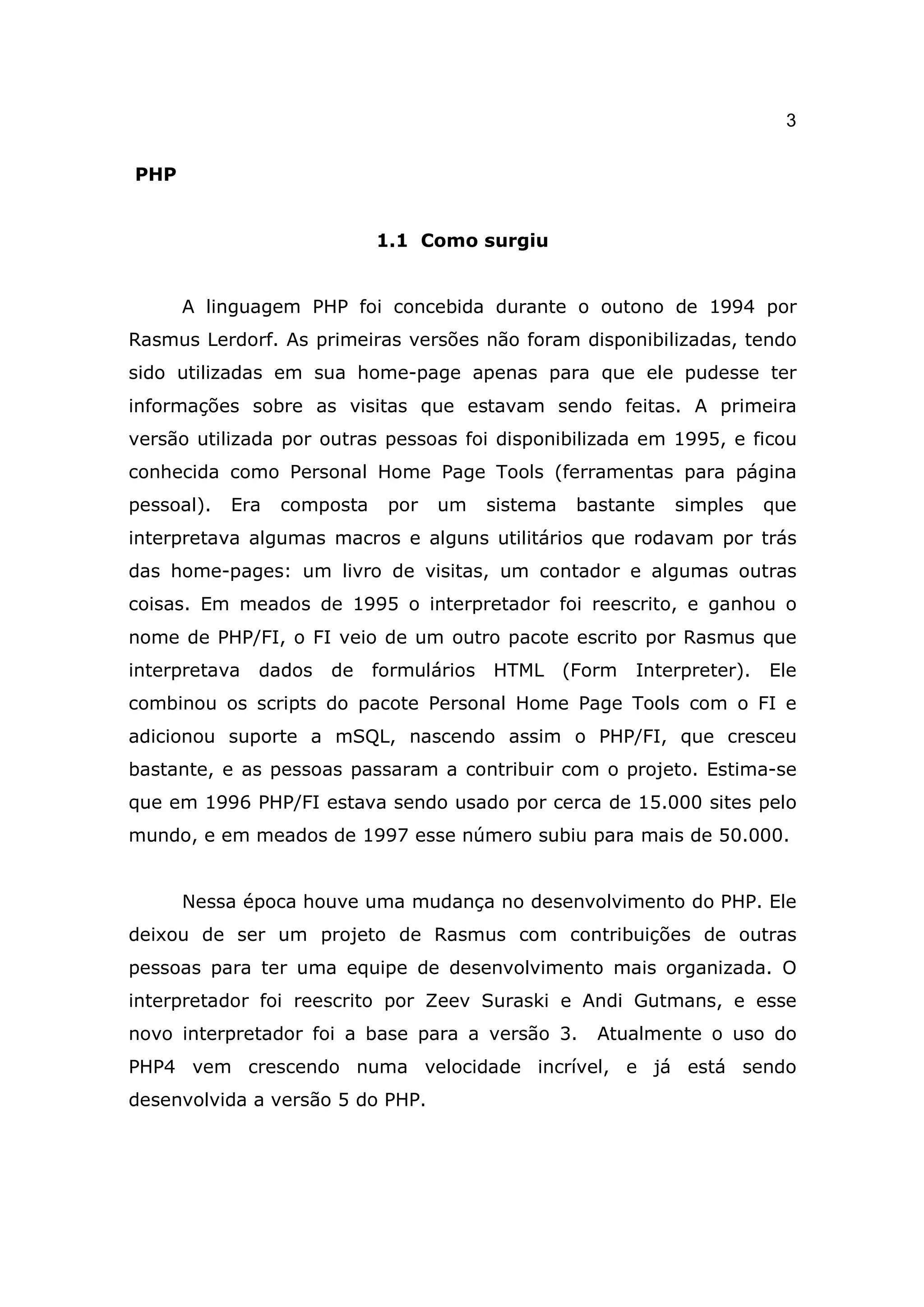 3

PHP


                             1.1 Como surgiu


      A linguagem PHP foi concebida durante o outono de 1994 por
Rasmus Lerdorf. As primeiras versões não foram disponibilizadas, tendo
sido utilizadas em sua home-page apenas para que ele pudesse ter
informações sobre as visitas que estavam sendo feitas. A primeira
versão utilizada por outras pessoas foi disponibilizada em 1995, e ficou
conhecida como Personal Home Page Tools (ferramentas para página
pessoal).   Era   composta    por   um     sistema    bastante   simples     que
interpretava algumas macros e alguns utilitários que rodavam por trás
das home-pages: um livro de visitas, um contador e algumas outras
coisas. Em meados de 1995 o interpretador foi reescrito, e ganhou o
nome de PHP/FI, o FI veio de um outro pacote escrito por Rasmus que
interpretava   dados   de    formulários   HTML      (Form   Interpreter).   Ele
combinou os scripts do pacote Personal Home Page Tools com o FI e
adicionou suporte a mSQL, nascendo assim o PHP/FI, que cresceu
bastante, e as pessoas passaram a contribuir com o projeto. Estima-se
que em 1996 PHP/FI estava sendo usado por cerca de 15.000 sites pelo
mundo, e em meados de 1997 esse número subiu para mais de 50.000.


      Nessa época houve uma mudança no desenvolvimento do PHP. Ele
deixou de ser um projeto de Rasmus com contribuições de outras
pessoas para ter uma equipe de desenvolvimento mais organizada. O
interpretador foi reescrito por Zeev Suraski e Andi Gutmans, e esse
novo interpretador foi a base para a versão 3.          Atualmente o uso do
PHP4 vem crescendo numa velocidade incrível, e já está sendo
desenvolvida a versão 5 do PHP.
 