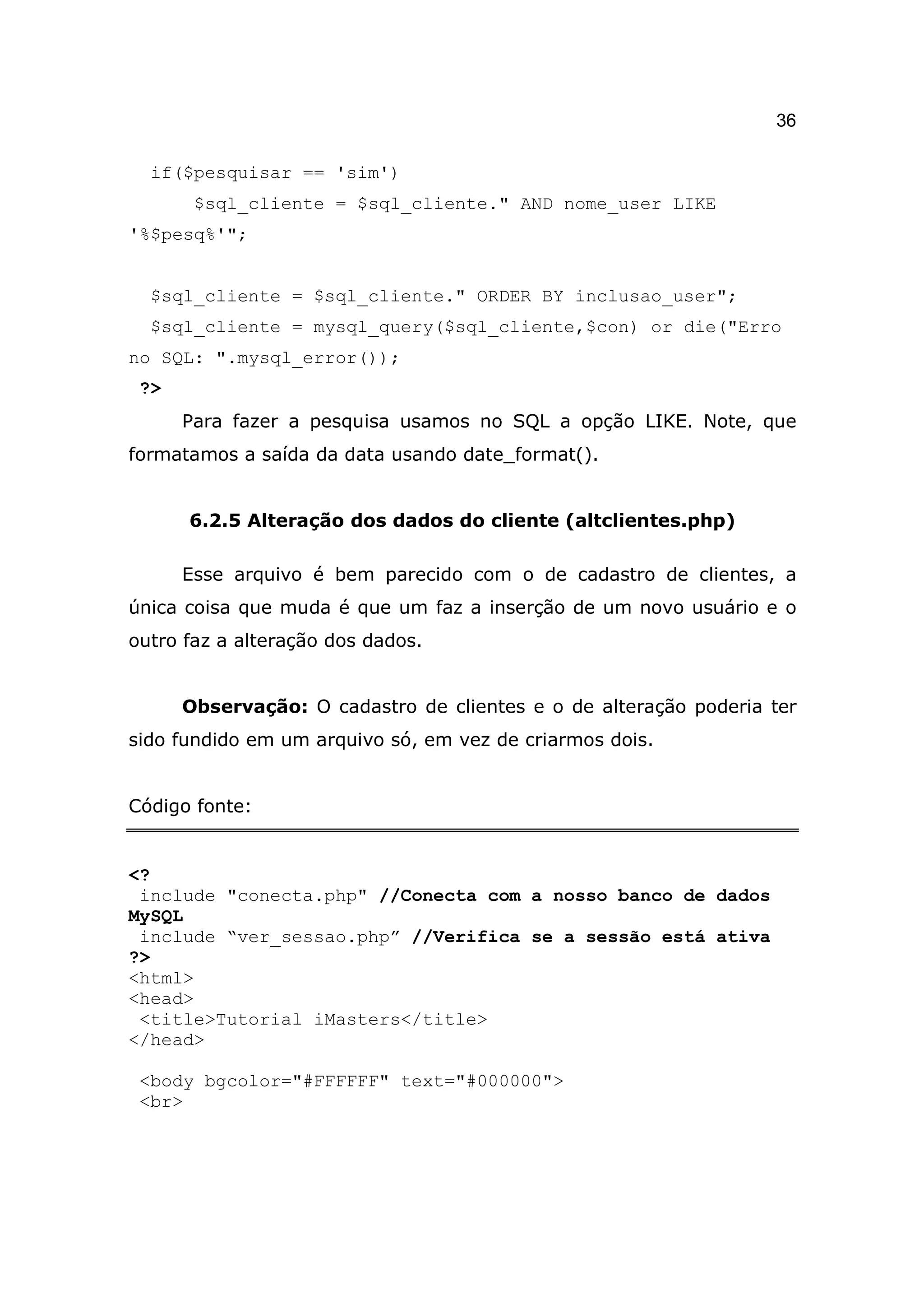 36

  if($pesquisar == 'sim')
       $sql_cliente = $sql_cliente." AND nome_user LIKE
'%$pesq%'";


  $sql_cliente = $sql_cliente." ORDER BY inclusao_user";
  $sql_cliente = mysql_query($sql_cliente,$con) or die("Erro
no SQL: ".mysql_error());
 ?>
      Para fazer a pesquisa usamos no SQL a opção LIKE. Note, que
formatamos a saída da data usando date_format().


      6.2.5 Alteração dos dados do cliente (altclientes.php)

      Esse arquivo é bem parecido com o de cadastro de clientes, a
única coisa que muda é que um faz a inserção de um novo usuário e o
outro faz a alteração dos dados.


      Observação: O cadastro de clientes e o de alteração poderia ter
sido fundido em um arquivo só, em vez de criarmos dois.


Código fonte:


<?
 include "conecta.php" //Conecta com a nosso banco de dados
MySQL
 include “ver_sessao.php” //Verifica se a sessão está ativa
?>
<html>
<head>
 <title>Tutorial iMasters</title>
</head>

 <body bgcolor="#FFFFFF" text="#000000">
 <br>
 