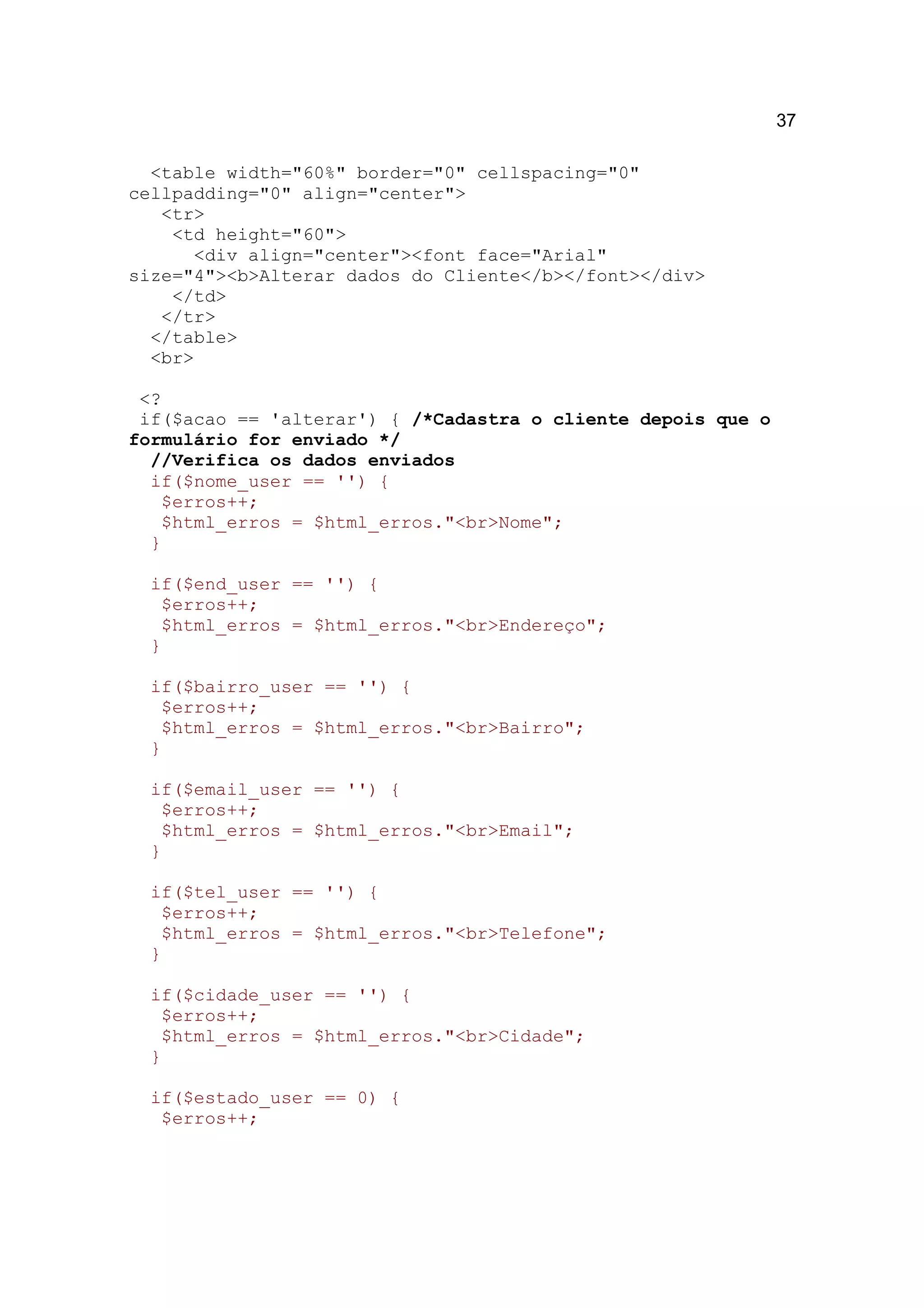 37

  <table width="60%" border="0" cellspacing="0"
cellpadding="0" align="center">
   <tr>
    <td height="60">
      <div align="center"><font face="Arial"
size="4"><b>Alterar dados do Cliente</b></font></div>
    </td>
   </tr>
  </table>
  <br>

 <?
 if($acao == 'alterar') { /*Cadastra o cliente depois que o
formulário for enviado */
  //Verifica os dados enviados
  if($nome_user == '') {
   $erros++;
   $html_erros = $html_erros."<br>Nome";
  }

  if($end_user == '') {
   $erros++;
   $html_erros = $html_erros."<br>Endereço";
  }

  if($bairro_user == '') {
   $erros++;
   $html_erros = $html_erros."<br>Bairro";
  }

  if($email_user == '') {
   $erros++;
   $html_erros = $html_erros."<br>Email";
  }

  if($tel_user == '') {
   $erros++;
   $html_erros = $html_erros."<br>Telefone";
  }

  if($cidade_user == '') {
   $erros++;
   $html_erros = $html_erros."<br>Cidade";
  }

  if($estado_user == 0) {
   $erros++;
 
