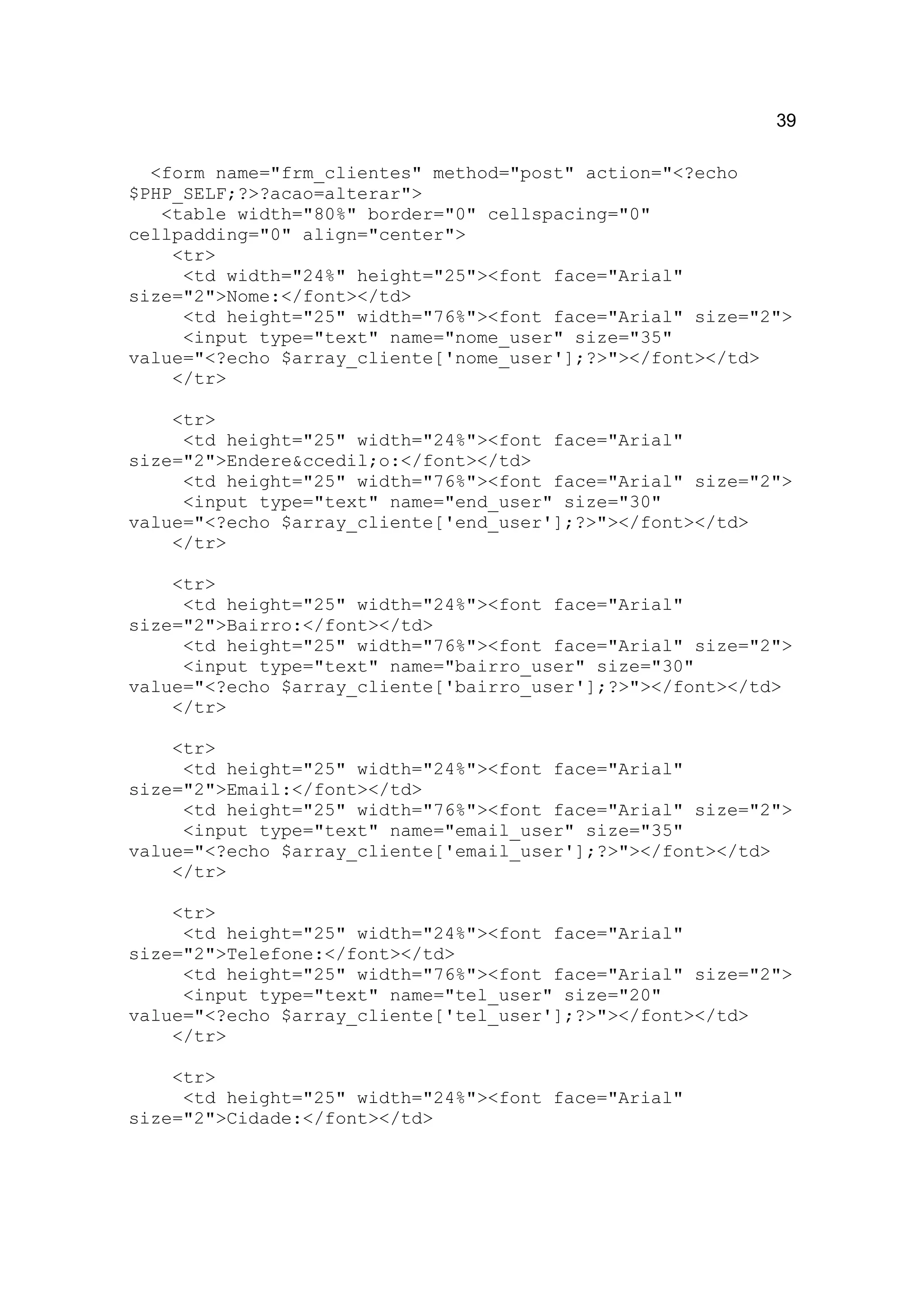 39

  <form name="frm_clientes" method="post" action="<?echo
$PHP_SELF;?>?acao=alterar">
   <table width="80%" border="0" cellspacing="0"
cellpadding="0" align="center">
    <tr>
     <td width="24%" height="25"><font face="Arial"
size="2">Nome:</font></td>
     <td height="25" width="76%"><font face="Arial" size="2">
     <input type="text" name="nome_user" size="35"
value="<?echo $array_cliente['nome_user'];?>"></font></td>
    </tr>

    <tr>
     <td height="25" width="24%"><font face="Arial"
size="2">Endere&ccedil;o:</font></td>
     <td height="25" width="76%"><font face="Arial" size="2">
     <input type="text" name="end_user" size="30"
value="<?echo $array_cliente['end_user'];?>"></font></td>
    </tr>

    <tr>
     <td height="25" width="24%"><font face="Arial"
size="2">Bairro:</font></td>
     <td height="25" width="76%"><font face="Arial" size="2">
     <input type="text" name="bairro_user" size="30"
value="<?echo $array_cliente['bairro_user'];?>"></font></td>
    </tr>

    <tr>
     <td height="25" width="24%"><font face="Arial"
size="2">Email:</font></td>
     <td height="25" width="76%"><font face="Arial" size="2">
     <input type="text" name="email_user" size="35"
value="<?echo $array_cliente['email_user'];?>"></font></td>
    </tr>

    <tr>
     <td height="25" width="24%"><font face="Arial"
size="2">Telefone:</font></td>
     <td height="25" width="76%"><font face="Arial" size="2">
     <input type="text" name="tel_user" size="20"
value="<?echo $array_cliente['tel_user'];?>"></font></td>
    </tr>

    <tr>
     <td height="25" width="24%"><font face="Arial"
size="2">Cidade:</font></td>
 