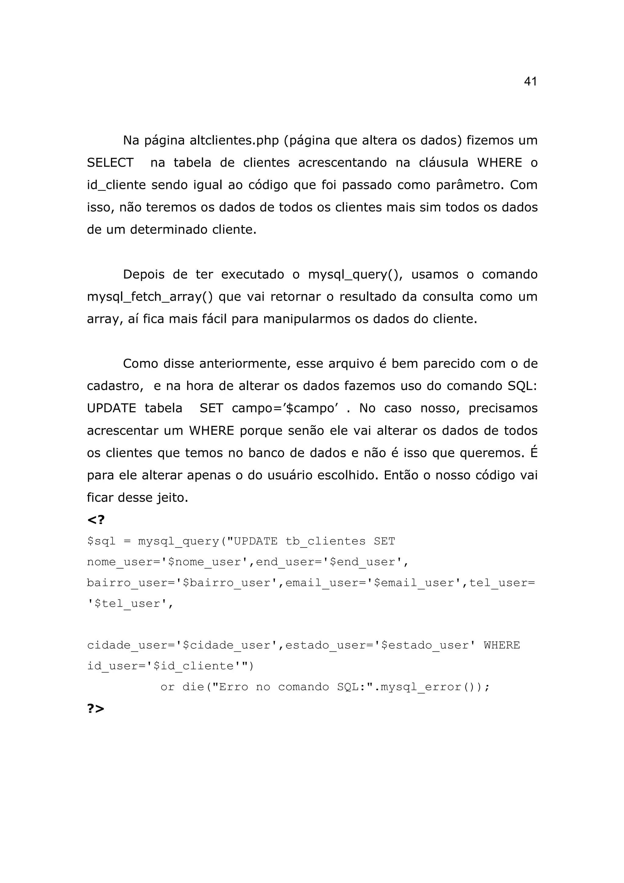 41



      Na página altclientes.php (página que altera os dados) fizemos um
SELECT     na tabela de clientes acrescentando na cláusula WHERE o
id_cliente sendo igual ao código que foi passado como parâmetro. Com
isso, não teremos os dados de todos os clientes mais sim todos os dados
de um determinado cliente.


      Depois de ter executado o mysql_query(), usamos o comando
mysql_fetch_array() que vai retornar o resultado da consulta como um
array, aí fica mais fácil para manipularmos os dados do cliente.


      Como disse anteriormente, esse arquivo é bem parecido com o de
cadastro, e na hora de alterar os dados fazemos uso do comando SQL:
UPDATE tabela        SET campo=’$campo’ . No caso nosso, precisamos
acrescentar um WHERE porque senão ele vai alterar os dados de todos
os clientes que temos no banco de dados e não é isso que queremos. É
para ele alterar apenas o do usuário escolhido. Então o nosso código vai
ficar desse jeito.
<?
$sql = mysql_query("UPDATE tb_clientes SET
nome_user='$nome_user',end_user='$end_user',
bairro_user='$bairro_user',email_user='$email_user',tel_user=
'$tel_user',


cidade_user='$cidade_user',estado_user='$estado_user' WHERE
id_user='$id_cliente'")
            or die("Erro no comando SQL:".mysql_error());
?>
 