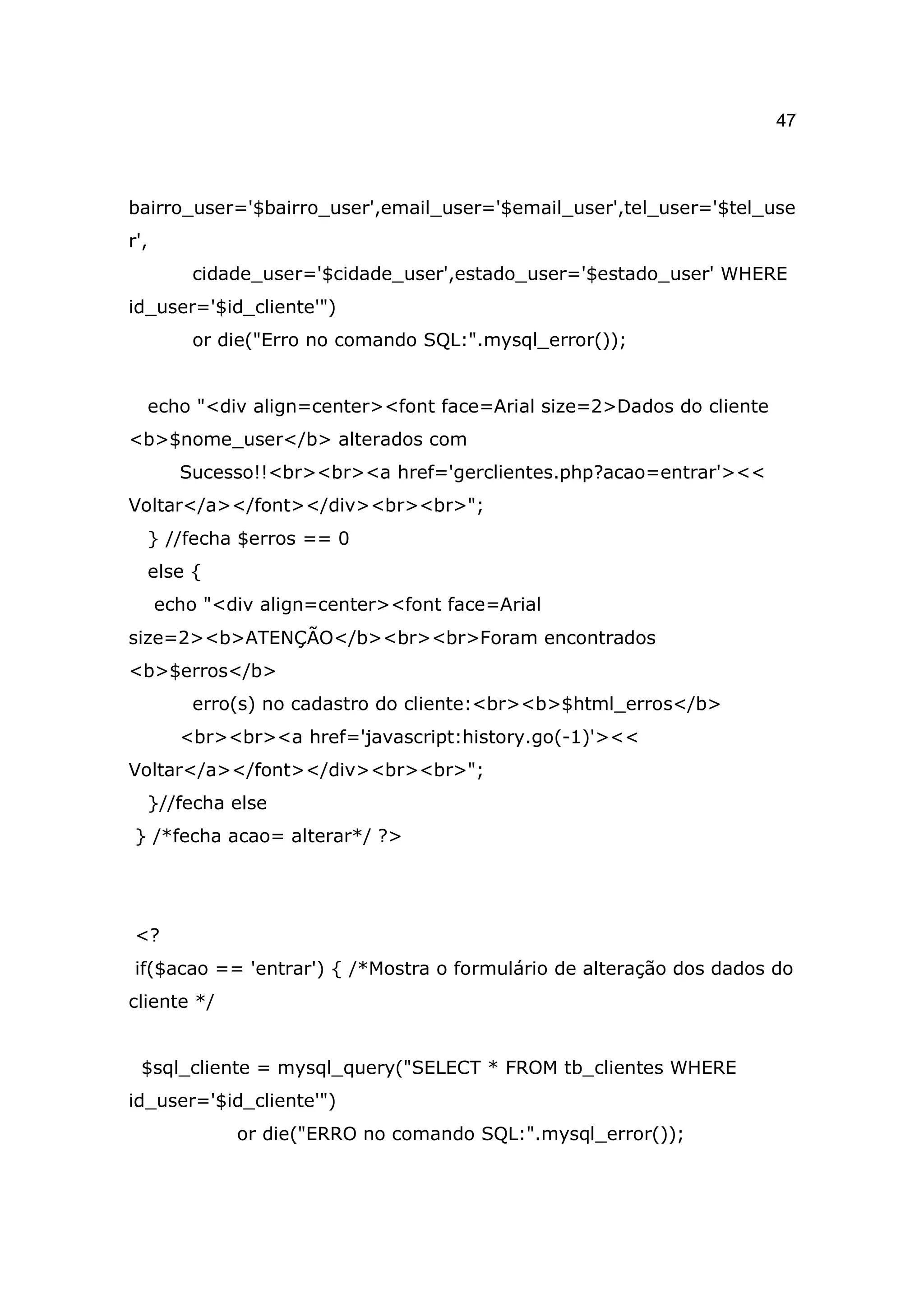 47



bairro_user='$bairro_user',email_user='$email_user',tel_user='$tel_use
r',
         cidade_user='$cidade_user',estado_user='$estado_user' WHERE
id_user='$id_cliente'")
         or die("Erro no comando SQL:".mysql_error());


  echo "<div align=center><font face=Arial size=2>Dados do cliente
<b>$nome_user</b> alterados com
        Sucesso!!<br><br><a href='gerclientes.php?acao=entrar'><<
Voltar</a></font></div><br><br>";
  } //fecha $erros == 0
  else {
      echo "<div align=center><font face=Arial
size=2><b>ATENÇÃO</b><br><br>Foram encontrados
<b>$erros</b>
         erro(s) no cadastro do cliente:<br><b>$html_erros</b>
        <br><br><a href='javascript:history.go(-1)'><<
Voltar</a></font></div><br><br>";
  }//fecha else
} /*fecha acao= alterar*/ ?>




<?
if($acao == 'entrar') { /*Mostra o formulário de alteração dos dados do
cliente */


 $sql_cliente = mysql_query("SELECT * FROM tb_clientes WHERE
id_user='$id_cliente'")
              or die("ERRO no comando SQL:".mysql_error());
 