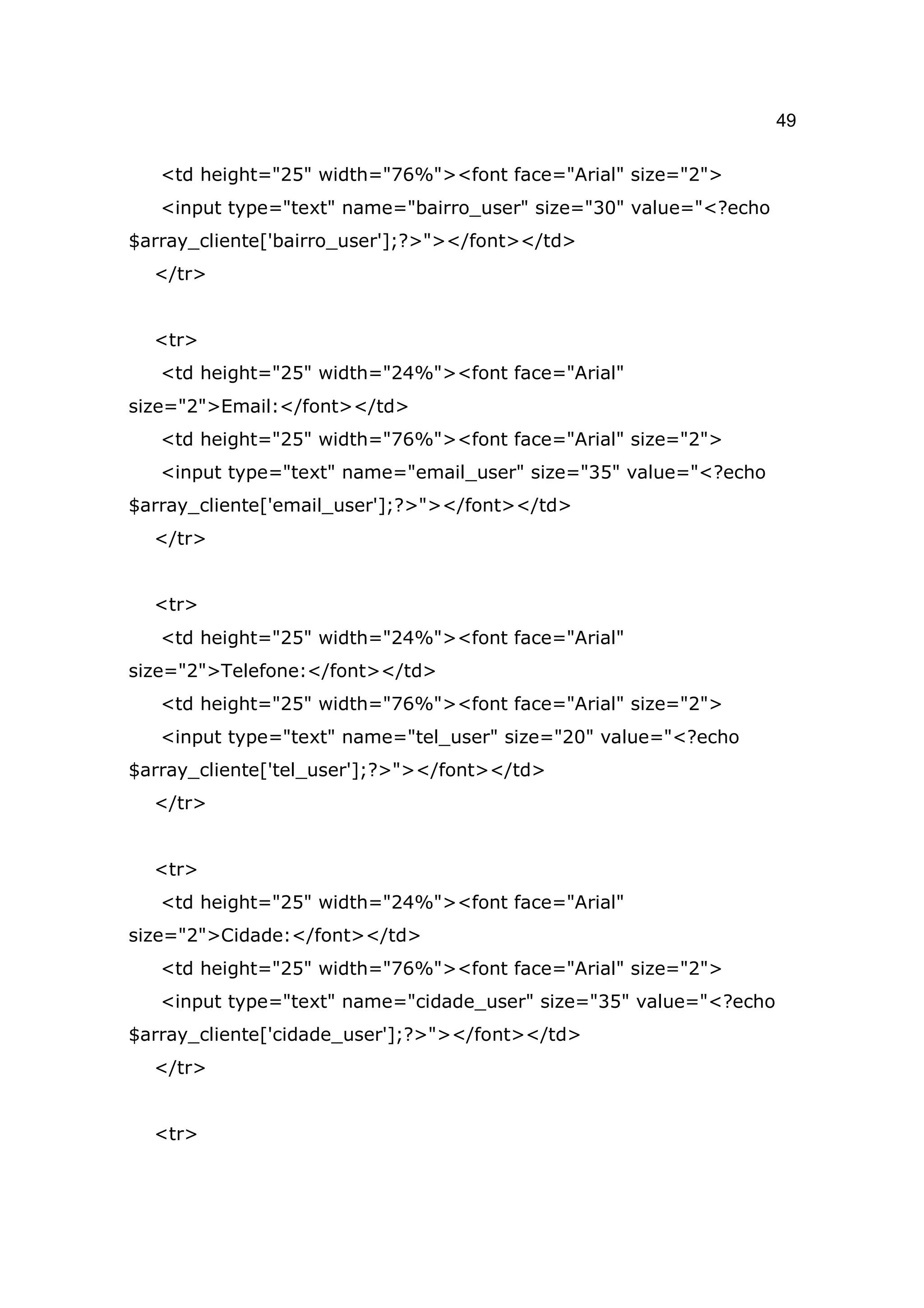 49

   <td height="25" width="76%"><font face="Arial" size="2">
   <input type="text" name="bairro_user" size="30" value="<?echo
$array_cliente['bairro_user'];?>"></font></td>
  </tr>


  <tr>
   <td height="25" width="24%"><font face="Arial"
size="2">Email:</font></td>
   <td height="25" width="76%"><font face="Arial" size="2">
   <input type="text" name="email_user" size="35" value="<?echo
$array_cliente['email_user'];?>"></font></td>
  </tr>


  <tr>
   <td height="25" width="24%"><font face="Arial"
size="2">Telefone:</font></td>
   <td height="25" width="76%"><font face="Arial" size="2">
   <input type="text" name="tel_user" size="20" value="<?echo
$array_cliente['tel_user'];?>"></font></td>
  </tr>


  <tr>
   <td height="25" width="24%"><font face="Arial"
size="2">Cidade:</font></td>
   <td height="25" width="76%"><font face="Arial" size="2">
   <input type="text" name="cidade_user" size="35" value="<?echo
$array_cliente['cidade_user'];?>"></font></td>
  </tr>


  <tr>
 