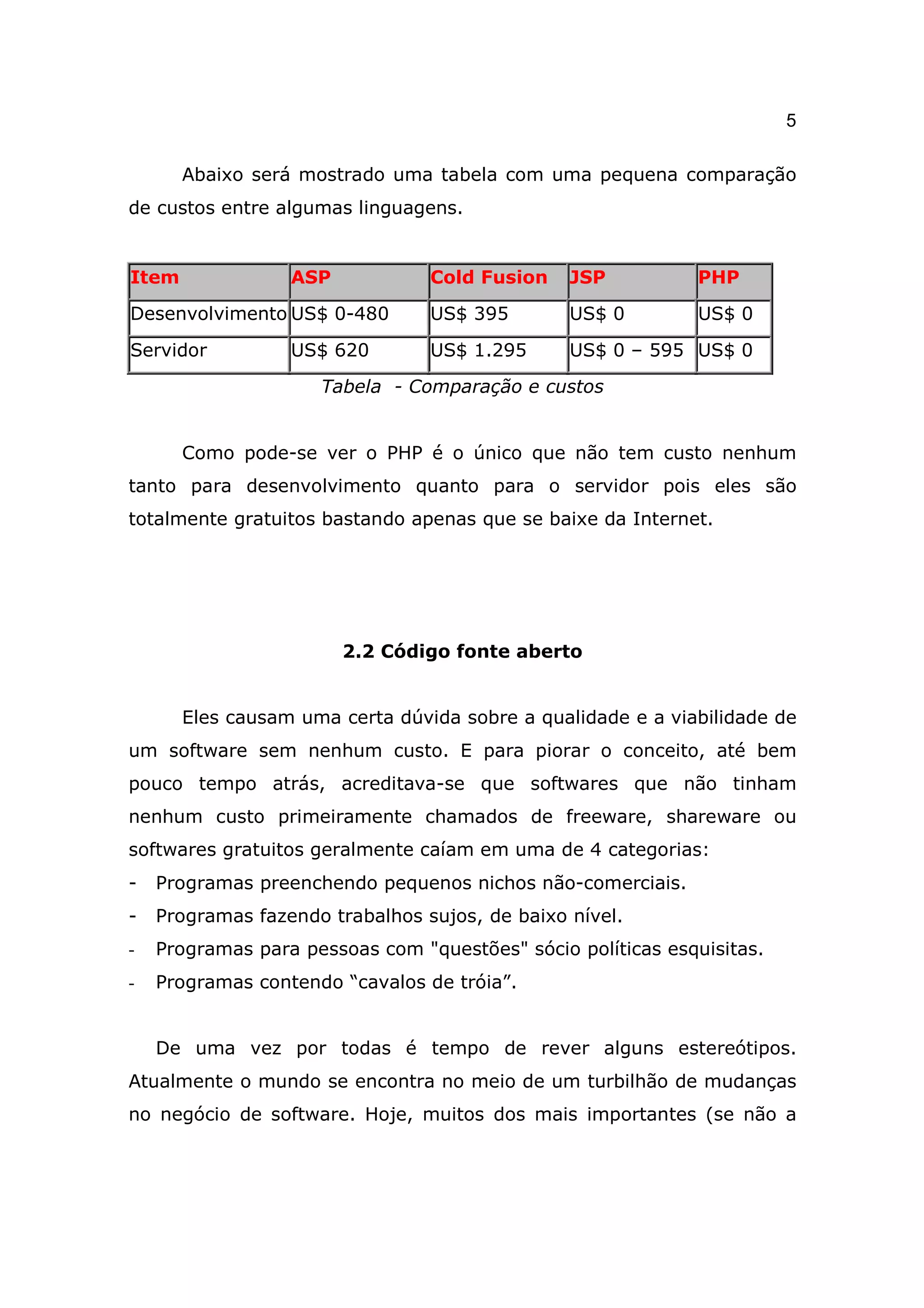 5

       Abaixo será mostrado uma tabela com uma pequena comparação
de custos entre algumas linguagens.


Item              ASP            Cold Fusion    JSP          PHP

Desenvolvimento US$ 0-480        US$ 395        US$ 0        US$ 0

Servidor          US$ 620        US$ 1.295      US$ 0 – 595 US$ 0

                     Tabela - Comparação e custos


       Como pode-se ver o PHP é o único que não tem custo nenhum
tanto para desenvolvimento quanto para o servidor pois eles são
totalmente gratuitos bastando apenas que se baixe da Internet.




                        2.2 Código fonte aberto


       Eles causam uma certa dúvida sobre a qualidade e a viabilidade de
um software sem nenhum custo. E para piorar o conceito, até bem
pouco tempo atrás, acreditava-se que softwares que não tinham
nenhum custo primeiramente chamados de freeware, shareware ou
softwares gratuitos geralmente caíam em uma de 4 categorias:
-   Programas preenchendo pequenos nichos não-comerciais.
-   Programas fazendo trabalhos sujos, de baixo nível.
-   Programas para pessoas com "questões" sócio políticas esquisitas.
-   Programas contendo “cavalos de tróia”.


    De uma vez por todas é tempo de rever alguns estereótipos.
Atualmente o mundo se encontra no meio de um turbilhão de mudanças
no negócio de software. Hoje, muitos dos mais importantes (se não a
 