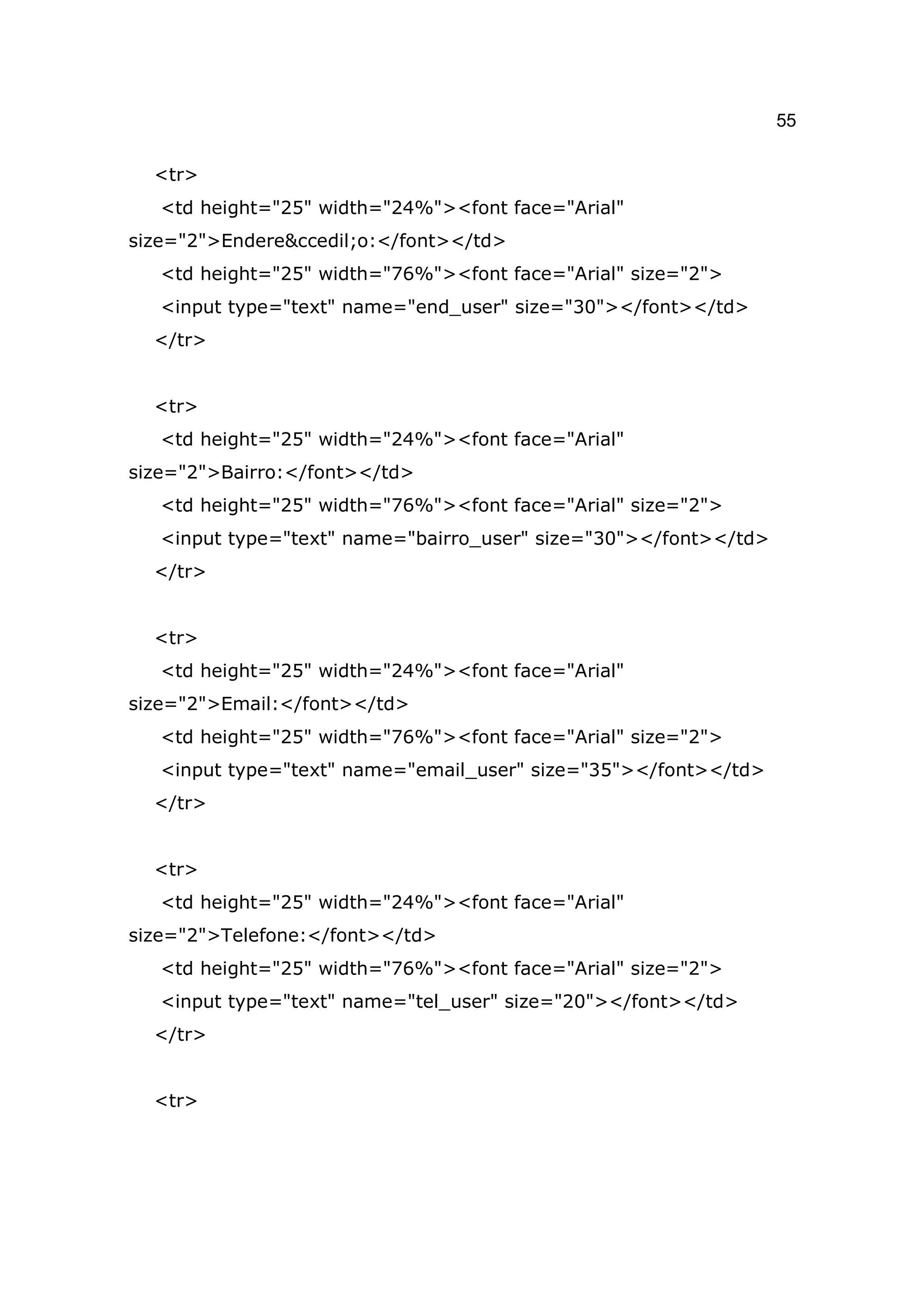 55

  <tr>
   <td height="25" width="24%"><font face="Arial"
size="2">Endere&ccedil;o:</font></td>
   <td height="25" width="76%"><font face="Arial" size="2">
   <input type="text" name="end_user" size="30"></font></td>
  </tr>


  <tr>
   <td height="25" width="24%"><font face="Arial"
size="2">Bairro:</font></td>
   <td height="25" width="76%"><font face="Arial" size="2">
   <input type="text" name="bairro_user" size="30"></font></td>
  </tr>


  <tr>
   <td height="25" width="24%"><font face="Arial"
size="2">Email:</font></td>
   <td height="25" width="76%"><font face="Arial" size="2">
   <input type="text" name="email_user" size="35"></font></td>
  </tr>


  <tr>
   <td height="25" width="24%"><font face="Arial"
size="2">Telefone:</font></td>
   <td height="25" width="76%"><font face="Arial" size="2">
   <input type="text" name="tel_user" size="20"></font></td>
  </tr>


  <tr>
 
