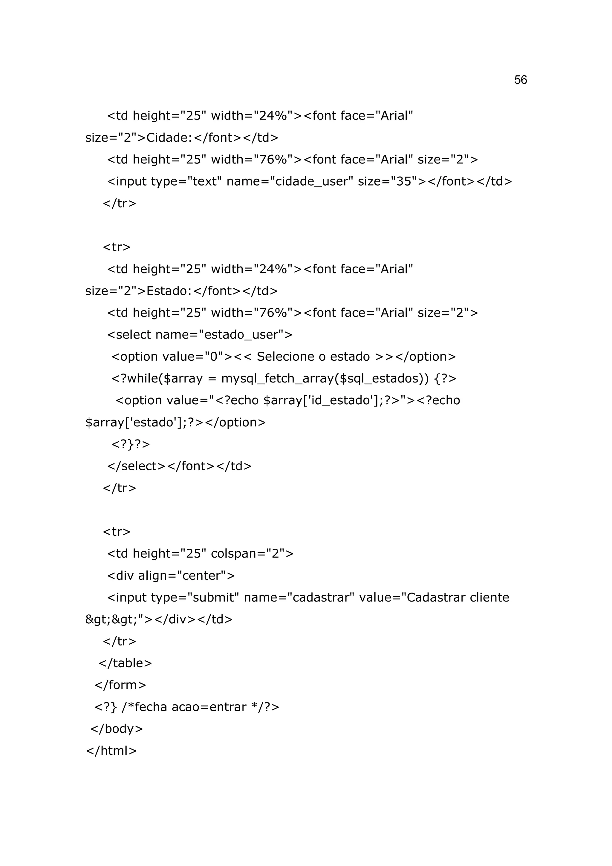 56

   <td height="25" width="24%"><font face="Arial"
size="2">Cidade:</font></td>
   <td height="25" width="76%"><font face="Arial" size="2">
   <input type="text" name="cidade_user" size="35"></font></td>
  </tr>


  <tr>
   <td height="25" width="24%"><font face="Arial"
size="2">Estado:</font></td>
   <td height="25" width="76%"><font face="Arial" size="2">
   <select name="estado_user">
   <option value="0"><< Selecione o estado >></option>
   <?while($array = mysql_fetch_array($sql_estados)) {?>
    <option value="<?echo $array['id_estado'];?>"><?echo
$array['estado'];?></option>
   <?}?>
   </select></font></td>
  </tr>


  <tr>
   <td height="25" colspan="2">
   <div align="center">
   <input type="submit" name="cadastrar" value="Cadastrar cliente
>>"></div></td>
  </tr>
 </table>
 </form>
 <?} /*fecha acao=entrar */?>
</body>
</html>
 