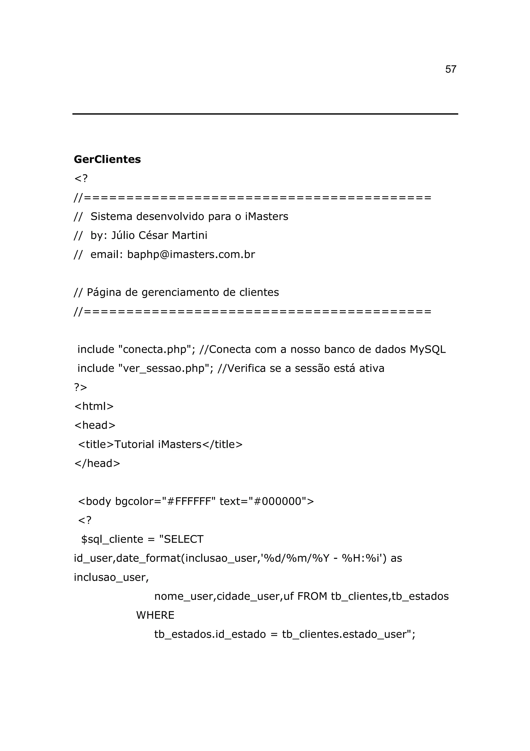 57




GerClientes
<?
//=========================================
// Sistema desenvolvido para o iMasters
// by: Júlio César Martini
// email: baphp@imasters.com.br


// Página de gerenciamento de clientes
//=========================================


include "conecta.php"; //Conecta com a nosso banco de dados MySQL
include "ver_sessao.php"; //Verifica se a sessão está ativa
?>
<html>
<head>
<title>Tutorial iMasters</title>
</head>


<body bgcolor="#FFFFFF" text="#000000">
<?
 $sql_cliente = "SELECT
id_user,date_format(inclusao_user,'%d/%m/%Y - %H:%i') as
inclusao_user,
                 nome_user,cidade_user,uf FROM tb_clientes,tb_estados
            WHERE
                 tb_estados.id_estado = tb_clientes.estado_user";
 
