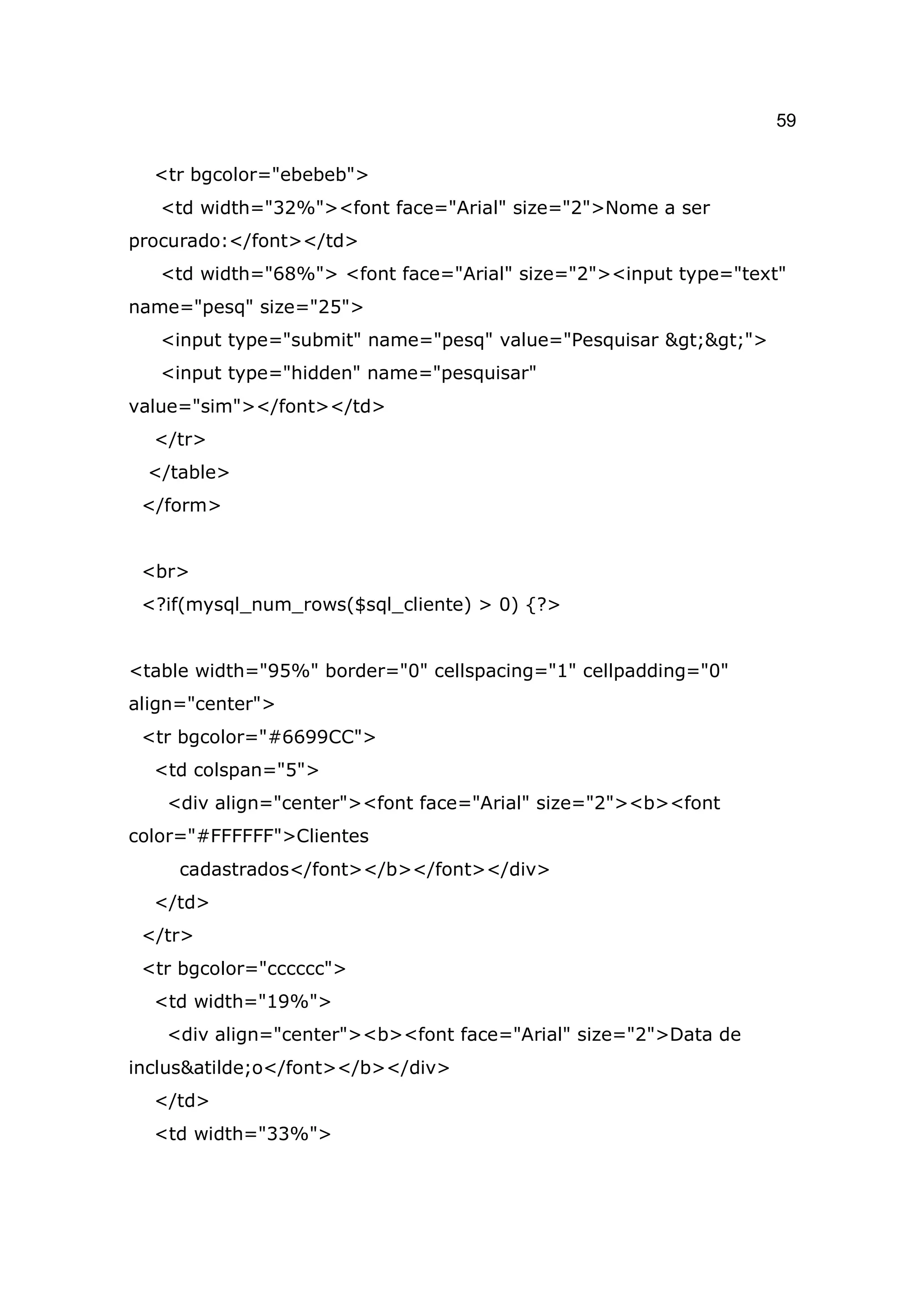 59

  <tr bgcolor="ebebeb">
   <td width="32%"><font face="Arial" size="2">Nome a ser
procurado:</font></td>
   <td width="68%"> <font face="Arial" size="2"><input type="text"
name="pesq" size="25">
   <input type="submit" name="pesq" value="Pesquisar >>">
   <input type="hidden" name="pesquisar"
value="sim"></font></td>
  </tr>
 </table>
 </form>


 <br>
 <?if(mysql_num_rows($sql_cliente) > 0) {?>


<table width="95%" border="0" cellspacing="1" cellpadding="0"
align="center">
 <tr bgcolor="#6699CC">
  <td colspan="5">
   <div align="center"><font face="Arial" size="2"><b><font
color="#FFFFFF">Clientes
     cadastrados</font></b></font></div>
  </td>
 </tr>
 <tr bgcolor="cccccc">
  <td width="19%">
   <div align="center"><b><font face="Arial" size="2">Data de
inclus&atilde;o</font></b></div>
  </td>
  <td width="33%">
 