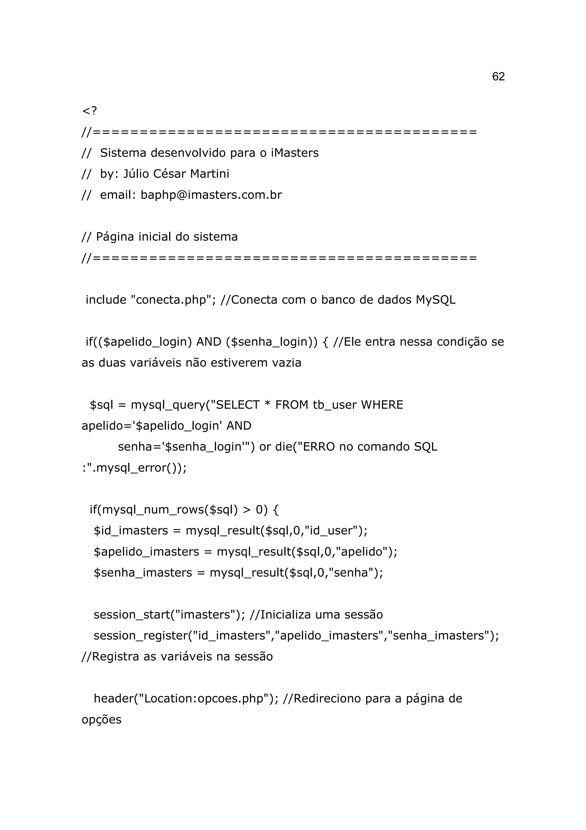 62

<?
//=========================================
// Sistema desenvolvido para o iMasters
// by: Júlio César Martini
// email: baphp@imasters.com.br


// Página inicial do sistema
//=========================================


include "conecta.php"; //Conecta com o banco de dados MySQL


if(($apelido_login) AND ($senha_login)) { //Ele entra nessa condição se
as duas variáveis não estiverem vazia


 $sql = mysql_query("SELECT * FROM tb_user WHERE
apelido='$apelido_login' AND
      senha='$senha_login'") or die("ERRO no comando SQL
:".mysql_error());


 if(mysql_num_rows($sql) > 0) {
  $id_imasters = mysql_result($sql,0,"id_user");
  $apelido_imasters = mysql_result($sql,0,"apelido");
  $senha_imasters = mysql_result($sql,0,"senha");


  session_start("imasters"); //Inicializa uma sessão
  session_register("id_imasters","apelido_imasters","senha_imasters");
//Registra as variáveis na sessão


  header("Location:opcoes.php"); //Redireciono para a página de
opções
 