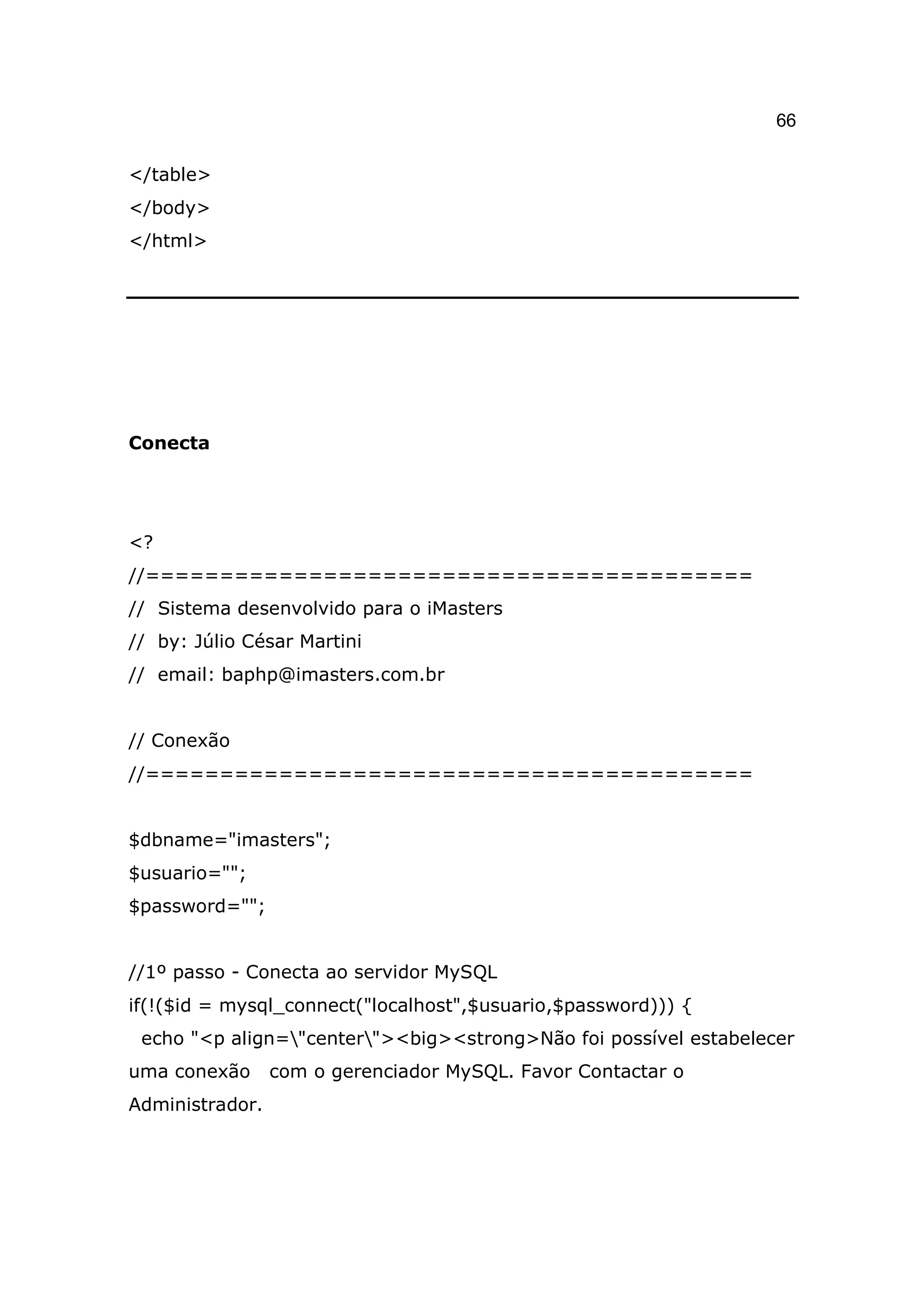 66

</table>
</body>
</html>




Conecta




<?
//=========================================
// Sistema desenvolvido para o iMasters
// by: Júlio César Martini
// email: baphp@imasters.com.br


// Conexão
//=========================================


$dbname="imasters";
$usuario="";
$password="";


//1º passo - Conecta ao servidor MySQL
if(!($id = mysql_connect("localhost",$usuario,$password))) {
 echo "<p align="center"><big><strong>Não foi possível estabelecer
uma conexão      com o gerenciador MySQL. Favor Contactar o
Administrador.
 