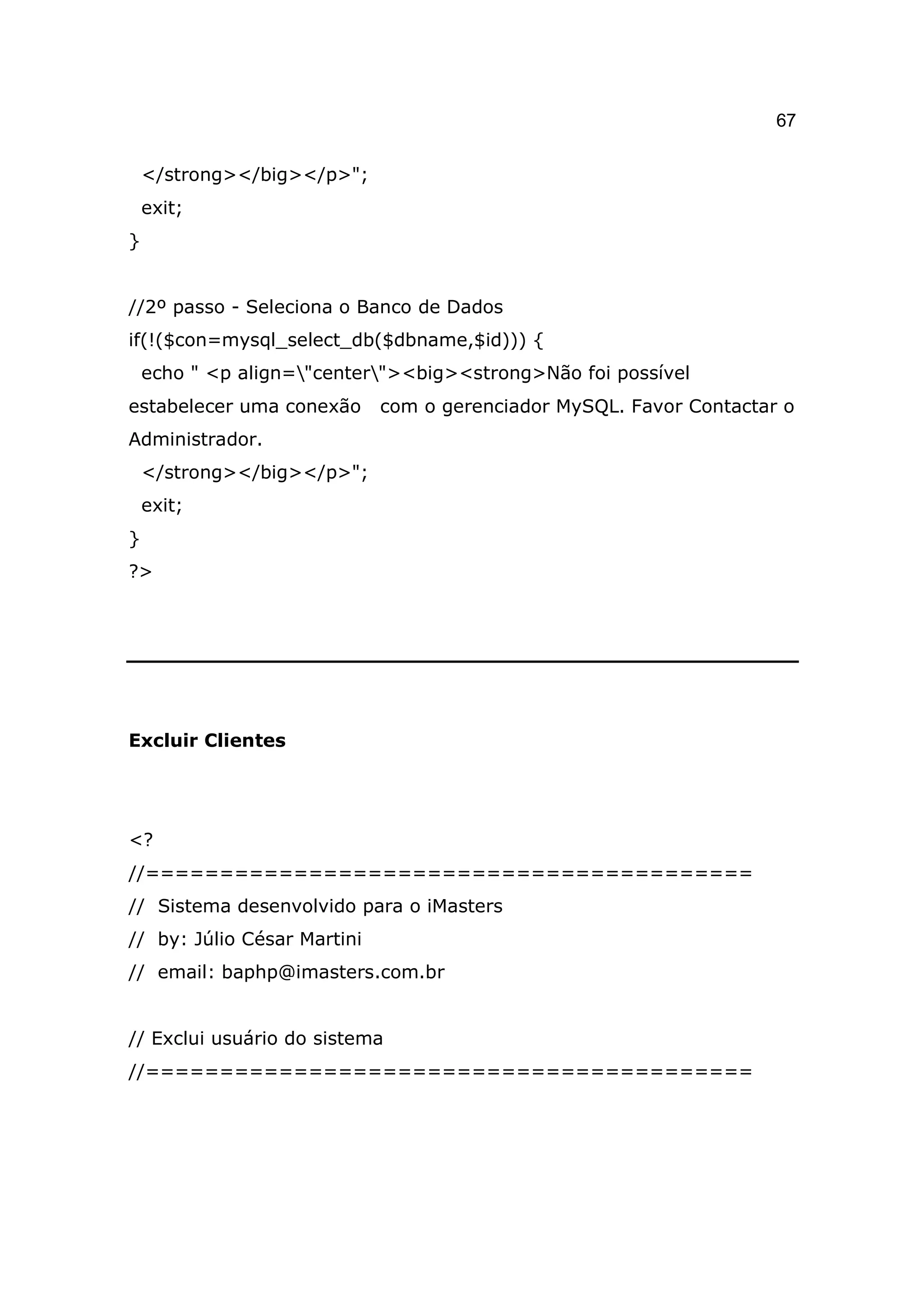 67

    </strong></big></p>";
    exit;
}


//2º passo - Seleciona o Banco de Dados
if(!($con=mysql_select_db($dbname,$id))) {
    echo " <p align="center"><big><strong>Não foi possível
estabelecer uma conexão      com o gerenciador MySQL. Favor Contactar o
Administrador.
    </strong></big></p>";
    exit;
}
?>




Excluir Clientes




<?
//=========================================
// Sistema desenvolvido para o iMasters
// by: Júlio César Martini
// email: baphp@imasters.com.br


// Exclui usuário do sistema
//=========================================
 