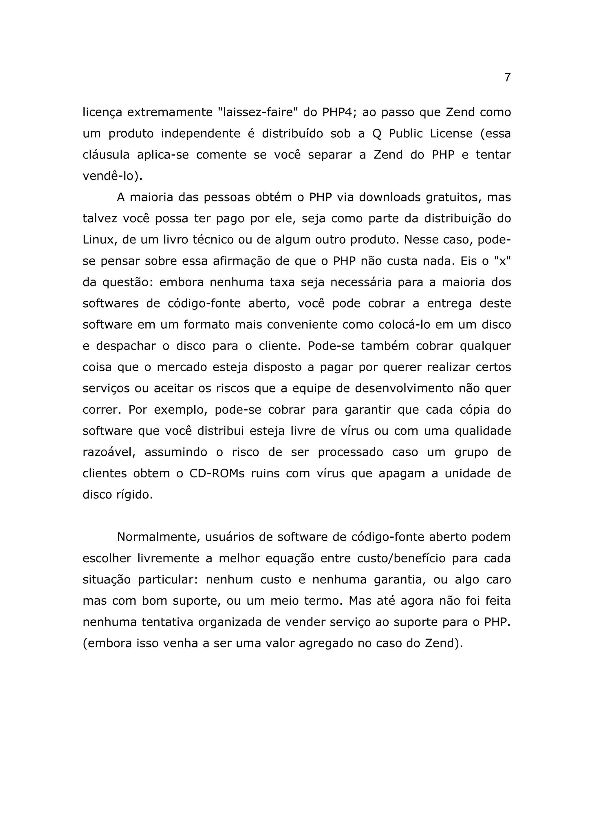 7

licença extremamente "laissez-faire" do PHP4; ao passo que Zend como
um produto independente é distribuído sob a Q Public License (essa
cláusula aplica-se comente se você separar a Zend do PHP e tentar
vendê-lo).
      A maioria das pessoas obtém o PHP via downloads gratuitos, mas
talvez você possa ter pago por ele, seja como parte da distribuição do
Linux, de um livro técnico ou de algum outro produto. Nesse caso, pode-
se pensar sobre essa afirmação de que o PHP não custa nada. Eis o "x"
da questão: embora nenhuma taxa seja necessária para a maioria dos
softwares de código-fonte aberto, você pode cobrar a entrega deste
software em um formato mais conveniente como colocá-lo em um disco
e despachar o disco para o cliente. Pode-se também cobrar qualquer
coisa que o mercado esteja disposto a pagar por querer realizar certos
serviços ou aceitar os riscos que a equipe de desenvolvimento não quer
correr. Por exemplo, pode-se cobrar para garantir que cada cópia do
software que você distribui esteja livre de vírus ou com uma qualidade
razoável, assumindo o risco de ser processado caso um grupo de
clientes obtem o CD-ROMs ruins com vírus que apagam a unidade de
disco rígido.


      Normalmente, usuários de software de código-fonte aberto podem
escolher livremente a melhor equação entre custo/benefício para cada
situação particular: nenhum custo e nenhuma garantia, ou algo caro
mas com bom suporte, ou um meio termo. Mas até agora não foi feita
nenhuma tentativa organizada de vender serviço ao suporte para o PHP.
(embora isso venha a ser uma valor agregado no caso do Zend).
 
