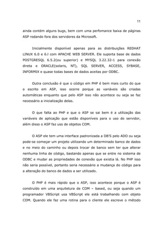 11

ainda contém alguns bugs, bem com uma perfomance baixa de páginas
ASP rodando fora dos servidores da Microsoft.


         Inicialmente disponível apenas para as distribuições REDHAT
LINUX 6.0 e 6.l com APACHE WEB SERVER. Ele suporta base de dados
POSTGRESQL 6.5.2(ou superior) e MYSQL 3.22.32-1 para conexão
direta     e   ORACLE(solaris,   NT),   SQL   SERVER,   ACCESS,   SYBASE,
INFORMIX e quase todas bases de dados aceitas por ODBC.


         Outra conclusão é que o código em PHP é bem mais curto do que
o escrito em ASP, isso ocorre porque as variáveis são criadas
automáticas enquanto que pelo ASP isso não acontece ou seja se faz
necessário a inicialização delas.


         O que falta ao PHP e que o ASP se sai bem é a utilização das
variáveis de aplicação que estão disponíveis para o uso do servidor,
além disso o ASP faz uso de objetos COM.


         O ASP ele tem uma interface padronizada a DB’S pelo ADO ou seja
pode-se começar um projeto utilizando um determinado banco de dados
e no meio do caminho ou depois trocar de banco sem ter que alterar
nenhuma linha de código, bastando apenas que se entre no sistema de
ODBC e mudar as propriedades de conexão que existia lá. No PHP isso
não seria possível, portanto seria necessário a mudança do código para
a alteração do banco de dados a ser utilizado.


         O PHP é mais rápido que o ASP, isso acontece porque o ASP é
construído em uma arquitetura de COM – based, ou seja quando um
programador VBScript usa VBScript ele está trabalhando com objeto
COM. Quando ele faz uma rotina para o cliente ele escreve o método
 
