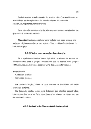 26

      Inicializamos a sessão através do session_start(), e verificamos se
as variáveis estão registradas na sessão através do comando
session_is_registered(nomevariavel).


      Caso elas não estejam, é colocada uma mensagem na tela dizendo
que: Essa é uma área restrita.


      Atenção: Precisamos colocar uma include com esse arquivo em
todas as páginas que são de uso restrito. Veja o código fonte abaixo do
cadclientes.php.


              6.2.2 Página com as opções (opções.php)

      Se o apelido e a senha forem digitados corretamente iremos ser
redirecionados para a página opcoes.php que é apenas uma página
HTML simples, onde iremos escolher uma das opções fornecidas.


As opções são:
-   Cadastrar clientes
-   Gerenciar clientes


    Na primeira opção, temos a oportunidade de cadastrar um novo
cliente ao sistema.
    Na Segunda opção, temos uma listagem dos clientes cadastrados,
com as opções para se fazer uma busca ou alterar os dados de um
determinado cliente.



            6.2.3 Cadastro de Clientes (cadclientes.php)
 