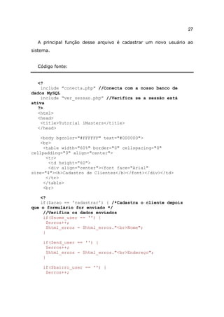 27

  A principal função desse arquivo é cadastrar um novo usuário ao
sistema.


  Código fonte:


   <?
    include "conecta.php" //Conecta com a nosso banco de
dados MySQL
    include “ver_sessao.php” //Verifica se a sessão está
ativa
   ?>
   <html>
   <head>
    <title>Tutorial iMasters</title>
   </head>

   <body bgcolor="#FFFFFF" text="#000000">
   <br>
     <table width="60%" border="0" cellspacing="0"
cellpadding="0" align="center">
      <tr>
       <td height="60">
       <div align="center"><font face="Arial"
size="4"><b>Cadastro de Clientes</b></font></div></td>
      </tr>
     </table>
     <br>

    <?
   if($acao == 'cadastrar') { /*Cadastra o cliente depois
que o formulário for enviado */
     //Verifica os dados enviados
     if($nome_user == '') {
      $erros++;
      $html_erros = $html_erros."<br>Nome";
     }

     if($end_user == '') {
      $erros++;
      $html_erros = $html_erros."<br>Endereço";
     }

     if($bairro_user == '') {
      $erros++;
 