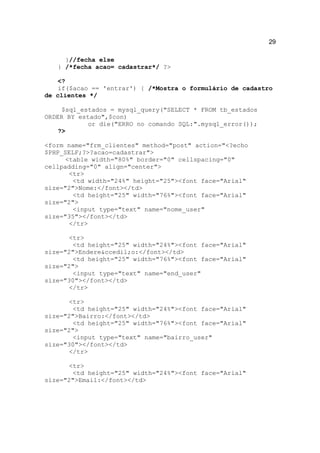 29

     }//fecha else
   } /*fecha acao= cadastrar*/ ?>

   <?
   if($acao == 'entrar') { /*Mostra o formulário de cadastro
de clientes */

     $sql_estados = mysql_query("SELECT * FROM tb_estados
ORDER BY estado",$con)
            or die("ERRO no comando SQL:".mysql_error());
    ?>

<form name="frm_clientes" method="post" action="<?echo
$PHP_SELF;?>?acao=cadastrar">
      <table width="80%" border="0" cellspacing="0"
cellpadding="0" align="center">
       <tr>
        <td width="24%" height="25"><font face="Arial"
size="2">Nome:</font></td>
        <td height="25" width="76%"><font face="Arial"
size="2">
        <input type="text" name="nome_user"
size="35"></font></td>
       </tr>

       <tr>
        <td height="25" width="24%"><font face="Arial"
size="2">Endere&ccedil;o:</font></td>
        <td height="25" width="76%"><font face="Arial"
size="2">
        <input type="text" name="end_user"
size="30"></font></td>
       </tr>

       <tr>
        <td height="25" width="24%"><font face="Arial"
size="2">Bairro:</font></td>
        <td height="25" width="76%"><font face="Arial"
size="2">
        <input type="text" name="bairro_user"
size="30"></font></td>
       </tr>

       <tr>
        <td height="25" width="24%"><font face="Arial"
size="2">Email:</font></td>
 