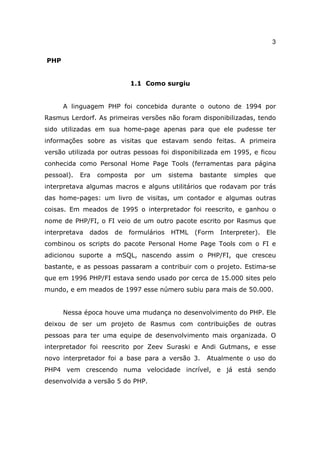 3

PHP


                             1.1 Como surgiu


      A linguagem PHP foi concebida durante o outono de 1994 por
Rasmus Lerdorf. As primeiras versões não foram disponibilizadas, tendo
sido utilizadas em sua home-page apenas para que ele pudesse ter
informações sobre as visitas que estavam sendo feitas. A primeira
versão utilizada por outras pessoas foi disponibilizada em 1995, e ficou
conhecida como Personal Home Page Tools (ferramentas para página
pessoal).   Era   composta    por   um     sistema    bastante   simples     que
interpretava algumas macros e alguns utilitários que rodavam por trás
das home-pages: um livro de visitas, um contador e algumas outras
coisas. Em meados de 1995 o interpretador foi reescrito, e ganhou o
nome de PHP/FI, o FI veio de um outro pacote escrito por Rasmus que
interpretava   dados   de    formulários   HTML      (Form   Interpreter).   Ele
combinou os scripts do pacote Personal Home Page Tools com o FI e
adicionou suporte a mSQL, nascendo assim o PHP/FI, que cresceu
bastante, e as pessoas passaram a contribuir com o projeto. Estima-se
que em 1996 PHP/FI estava sendo usado por cerca de 15.000 sites pelo
mundo, e em meados de 1997 esse número subiu para mais de 50.000.


      Nessa época houve uma mudança no desenvolvimento do PHP. Ele
deixou de ser um projeto de Rasmus com contribuições de outras
pessoas para ter uma equipe de desenvolvimento mais organizada. O
interpretador foi reescrito por Zeev Suraski e Andi Gutmans, e esse
novo interpretador foi a base para a versão 3.          Atualmente o uso do
PHP4 vem crescendo numa velocidade incrível, e já está sendo
desenvolvida a versão 5 do PHP.
 