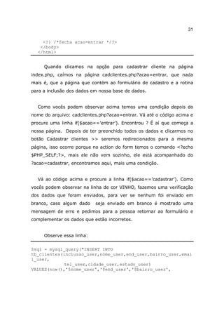 31

    <?} /*fecha acao=entrar */?>
   </body>
  </html>


     Quando clicamos na opção para cadastrar cliente na página
index.php, caímos na página cadclientes.php?acao=entrar, que nada
mais é, que a página que contém ao formulário de cadastro e a rotina
para a inclusão dos dados em nossa base de dados.


  Como vocês podem observar acima temos uma condição depois do
nome do arquivo: cadclientes.php?acao=entrar. Vá até o código acima e
procure uma linha if($acao==’entrar’). Encontrou ? É aí que começa a
nossa página. Depois de ter preenchido todos os dados e clicarmos no
botão Cadastrar clientes >> seremos redirecionados para a mesma
página, isso ocorre porque no action do form temos o comando <?echo
$PHP_SELF;?>, mais ele não vem sozinho, ele está acompanhado do
?acao=cadastrar, encontramos aqui, mais uma condição.


  Vá ao código acima e procure a linha if($acao==’cadastrar’). Como
vocês podem observar na linha de cor VINHO, fazemos uma verificação
dos dados que foram enviados, para ver se nenhum foi enviado em
branco, caso algum dado    seja enviado em branco é mostrado uma
mensagem de erro e pedimos para a pessoa retornar ao formulário e
complementar os dados que estão incorretos.


     Observe essa linha:


$sql = mysql_query("INSERT INTO
tb_clientes(inclusao_user,nome_user,end_user,bairro_user,emai
l_user,
             tel_user,cidade_user,estado_user)
VALUES(now(),'$nome_user','$end_user','$bairro_user',
 