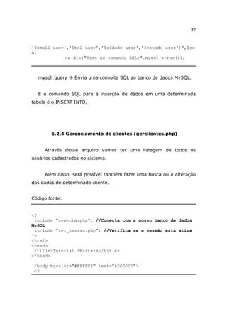 32


'$email_user','$tel_user','$cidade_user','$estado_user')",$co
n)
             or die("Erro no comando SQL:".mysql_error());



  mysql_query     Envia uma consulta SQL ao banco de dados MySQL.


  E o comando SQL para a inserção de dados em uma determinada
tabela é o INSERT INTO.




        6.2.4 Gerenciamento de clientes (gerclientes.php)


     Através desse arquivo vamos ter uma listagem de todos os
usuários cadastrados no sistema.


     Além disso, será possível também fazer uma busca ou a alteração
dos dados de determinado cliente.


Código fonte:


<?
 include "conecta.php"; //Conecta com a nosso banco de dados
MySQL
 include "ver_sessao.php"; //Verifica se a sessão está ativa
?>
<html>
<head>
 <title>Tutorial iMasters</title>
</head>

 <body bgcolor="#FFFFFF" text="#000000">
 <?
 