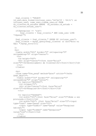 33

  $sql_cliente = "SELECT
id_user,date_format(inclusao_user,'%d/%m/%Y - %H:%i') as
inclusao_user, nome_user,cidade_user,uf FROM
tb_clientes,tb_estados WHERE tb_estados.id_estado =
tb_clientes.estado_user";

  if($pesquisar == 'sim')
      $sql_cliente = $sql_cliente." AND nome_user LIKE
'%$pesq%'";

  $sql_cliente = $sql_cliente." ORDER BY inclusao_user";
  $sql_cliente = mysql_query($sql_cliente) or die("Erro no
SQL: ".mysql_error());

 ?>
 <br>
  <table width="60%" border="0" cellspacing="0"
cellpadding="0" align="center">
   <tr>
    <td height="60">
    <div align="center"><font face="Arial"
size="4"><b>Gerenciamento de Clientes</b></font></div></td>
   </tr>
  </table>

  <br>
  <form name="frm_pesq" method="post" action="<?echo
$PHP_SELF?>">
   <table width="75%" border="0" cellspacing="1"
cellpadding="0" align="center">
    <tr bgcolor="#6699CC">
     <td colspan="2">
     <div align="center"><font face="Arial"
size="2"><b>Pesquisa</b></font></div></td>
    </tr>

    <tr bgcolor="ebebeb">
     <td width="32%"><font face="Arial" size="2">Nome a ser
procurado:</font></td>
     <td width="68%"> <font face="Arial" size="2"><input
type="text" name="pesq" size="25">
     <input type="submit" name="pesq" value="Pesquisar
>>">
     <input type="hidden" name="pesquisar"
value="sim"></font></td>
    </tr>
   </table>
 