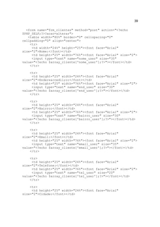 39

  <form name="frm_clientes" method="post" action="<?echo
$PHP_SELF;?>?acao=alterar">
   <table width="80%" border="0" cellspacing="0"
cellpadding="0" align="center">
    <tr>
     <td width="24%" height="25"><font face="Arial"
size="2">Nome:</font></td>
     <td height="25" width="76%"><font face="Arial" size="2">
     <input type="text" name="nome_user" size="35"
value="<?echo $array_cliente['nome_user'];?>"></font></td>
    </tr>

    <tr>
     <td height="25" width="24%"><font face="Arial"
size="2">Endere&ccedil;o:</font></td>
     <td height="25" width="76%"><font face="Arial" size="2">
     <input type="text" name="end_user" size="30"
value="<?echo $array_cliente['end_user'];?>"></font></td>
    </tr>

    <tr>
     <td height="25" width="24%"><font face="Arial"
size="2">Bairro:</font></td>
     <td height="25" width="76%"><font face="Arial" size="2">
     <input type="text" name="bairro_user" size="30"
value="<?echo $array_cliente['bairro_user'];?>"></font></td>
    </tr>

    <tr>
     <td height="25" width="24%"><font face="Arial"
size="2">Email:</font></td>
     <td height="25" width="76%"><font face="Arial" size="2">
     <input type="text" name="email_user" size="35"
value="<?echo $array_cliente['email_user'];?>"></font></td>
    </tr>

    <tr>
     <td height="25" width="24%"><font face="Arial"
size="2">Telefone:</font></td>
     <td height="25" width="76%"><font face="Arial" size="2">
     <input type="text" name="tel_user" size="20"
value="<?echo $array_cliente['tel_user'];?>"></font></td>
    </tr>

    <tr>
     <td height="25" width="24%"><font face="Arial"
size="2">Cidade:</font></td>
 