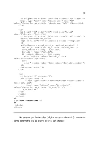 40

     <td height="25" width="76%"><font face="Arial" size="2">
     <input type="text" name="cidade_user" size="35"
value="<?echo $array_cliente['cidade_user'];?>"></font></td>
    </tr>

    <tr>
     <td height="25" width="24%"><font face="Arial"
size="2">Estado:</font></td>
     <td height="25" width="76%"><font face="Arial" size="2">
     <select name="estado_user">
      <option value="0"><< Selecione o estado >></option>
      <?
      while($array = mysql_fetch_array($sql_estados)) {
       $estado_cliente = $array_cliente['estado_user'];
       $cod_estado = $array['id_estado'];
       $estado = $array['estado'];
       if($estado_cliente == $cod_estado)
          echo "<option value='$estado_cliente'
selected>$estado</option>";
       else
          echo "<option value='$cod_estado'>$estado</option>";
      }?>
     </select></font></td>
    </tr>

     <tr>
      <td height="25" colspan="2">
      <div align="center">
           <input type="submit" name="alterar" value="Alterar
dados >>">
           <input type="hidden" name="id_cliente"
value="<?echo $array_cliente['id_user'];?>">
         </div></td>
     </tr>
    </table>
   </form>
<?
} /*fecha acao=entrar */
?>
 </body>
</html>




     Na página gerclientes.php (página de gerenciamento), passamos
como parâmetro o id do cliente que vai ser alterado.
 