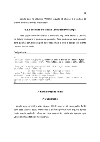 42

     Sendo que na cláusula WHERE, aquele id_cliente é o código do
cliente que está sendo modificado.


          6.2.6 Exclusão do cliente (excluirclientes.php)

     Essa página contém apenas o comando SQL para excluir o usuário
da tabela conforme o parâmetro passado. Esse parâmetro será passado
pela página ger_clientes.php que nada mais é que o código do cliente
que vai ser excluído.


Código fonte:

<?
 include "conecta.php"; //Conecta com o banco de dados MySQL
 include "ver_sessao.php"; //Verifica se a sessão está ativa

 $sql_del = mysql_query("DELETE FROM tb_clientes WHERE
id_user='$id_cliente'")
            or die("Erro no SQL: ".mysql_error());
 echo "<br><br><div align=center><font face=Arial
size=2>Cliente EXCLUÍDO com Sucesso!
      <br><br><a href='opcoes.php'>[ Voltar para o menu de
opções ]</a> </font></div><br>";
?>



                        7. Considerações finais


                            7.1 Conclusão


  Vendo pela primeira vez, parece difícil, mais é só impressão. Junto
com esse tutorial estou mandando o sistema pronto num arquivo zipado
onde vocês poderão vê-lo em funcionamento bastando apenas que
vocês criem as tabelas necessárias.
 