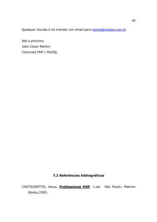 43

Qualquer dúvida é só mandar um email para baphp@imasters.com.br


Até a próxima
Júlio César Martini
Colunista PHP / MySQL




                      7.2 Referências bibliográficas


CASTAGNETTO, Jesus. Professional PHP. 1.ed.            São Paulo: Makron
    Books,2000.
 