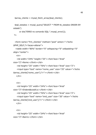 48

 $array_cliente = mysql_fetch_array($sql_cliente);


 $sql_estados = mysql_query("SELECT * FROM tb_estados ORDER BY
estado")
       or die("ERRO no comando SQL:".mysql_error());
?>


 <form name="frm_clientes" method="post" action="<?echo
$PHP_SELF;?>?acao=alterar">
 <table width="80%" border="0" cellspacing="0" cellpadding="0"
align="center">
  <tr>
     <td width="24%" height="25"><font face="Arial"
size="2">Nome:</font></td>
     <td height="25" width="76%"><font face="Arial" size="2">
     <input type="text" name="nome_user" size="35" value="<?echo
$array_cliente['nome_user'];?>"></font></td>
  </tr>


  <tr>
     <td height="25" width="24%"><font face="Arial"
size="2">Endere&ccedil;o:</font></td>
     <td height="25" width="76%"><font face="Arial" size="2">
     <input type="text" name="end_user" size="30" value="<?echo
$array_cliente['end_user'];?>"></font></td>
  </tr>


  <tr>
     <td height="25" width="24%"><font face="Arial"
size="2">Bairro:</font></td>
 