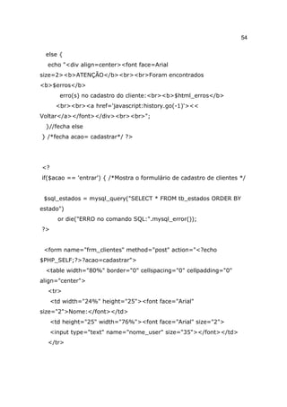 54

 else {
  echo "<div align=center><font face=Arial
size=2><b>ATENÇÃO</b><br><br>Foram encontrados
<b>$erros</b>
        erro(s) no cadastro do cliente:<br><b>$html_erros</b>
      <br><br><a href='javascript:history.go(-1)'><<
Voltar</a></font></div><br><br>";
 }//fecha else
} /*fecha acao= cadastrar*/ ?>




<?
if($acao == 'entrar') { /*Mostra o formulário de cadastro de clientes */


 $sql_estados = mysql_query("SELECT * FROM tb_estados ORDER BY
estado")
       or die("ERRO no comando SQL:".mysql_error());
?>


 <form name="frm_clientes" method="post" action="<?echo
$PHP_SELF;?>?acao=cadastrar">
 <table width="80%" border="0" cellspacing="0" cellpadding="0"
align="center">
  <tr>
     <td width="24%" height="25"><font face="Arial"
size="2">Nome:</font></td>
     <td height="25" width="76%"><font face="Arial" size="2">
     <input type="text" name="nome_user" size="35"></font></td>
  </tr>
 