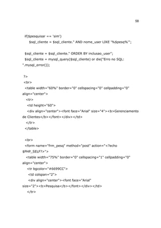 58



 if($pesquisar == 'sim')
     $sql_cliente = $sql_cliente." AND nome_user LIKE '%$pesq%'";


 $sql_cliente = $sql_cliente." ORDER BY inclusao_user";
 $sql_cliente = mysql_query($sql_cliente) or die("Erro no SQL:
".mysql_error());


?>
<br>
 <table width="60%" border="0" cellspacing="0" cellpadding="0"
align="center">
  <tr>
  <td height="60">
  <div align="center"><font face="Arial" size="4"><b>Gerenciamento
de Clientes</b></font></div></td>
  </tr>
 </table>


 <br>
 <form name="frm_pesq" method="post" action="<?echo
$PHP_SELF?>">
  <table width="75%" border="0" cellspacing="1" cellpadding="0"
align="center">
  <tr bgcolor="#6699CC">
     <td colspan="2">
     <div align="center"><font face="Arial"
size="2"><b>Pesquisa</b></font></div></td>
  </tr>
 