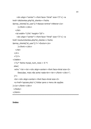 61

    <div align="center"><font face="Arial" size="2">[ <a
href='altclientes.php?id_cliente=<?echo
$array_cliente['id_user'];?>&acao=entrar'>Alterar</a>
       ]</font></div>
  </td>
  <td width="12%" height="25">
    <div align="center"><font face="Arial" size="2">[ <a
href='excluirclientes.php?id_cliente=<?echo
$array_cliente['id_user'];?>'>Excluir</a>
       ]</font></div>
  </td>
 </tr>
 <?}?>
</table>
 <?}/* fecha mysql_num_rows > 0 */
 else{
  echo "<br><br><div align=center><font face=Arial size=2>
       Desculpe, mais não achei nada<br><br></font></div>";
 }?>
 <br><div align=center><font face=Arial size=2>
 <a href='opcoes.php'>[ Voltar para o menu de opções
]</a></font></div>
</body>
</html>




Index
 