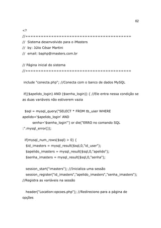 62

<?
//=========================================
// Sistema desenvolvido para o iMasters
// by: Júlio César Martini
// email: baphp@imasters.com.br


// Página inicial do sistema
//=========================================


include "conecta.php"; //Conecta com o banco de dados MySQL


if(($apelido_login) AND ($senha_login)) { //Ele entra nessa condição se
as duas variáveis não estiverem vazia


 $sql = mysql_query("SELECT * FROM tb_user WHERE
apelido='$apelido_login' AND
      senha='$senha_login'") or die("ERRO no comando SQL
:".mysql_error());


 if(mysql_num_rows($sql) > 0) {
  $id_imasters = mysql_result($sql,0,"id_user");
  $apelido_imasters = mysql_result($sql,0,"apelido");
  $senha_imasters = mysql_result($sql,0,"senha");


  session_start("imasters"); //Inicializa uma sessão
  session_register("id_imasters","apelido_imasters","senha_imasters");
//Registra as variáveis na sessão


  header("Location:opcoes.php"); //Redireciono para a página de
opções
 