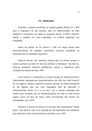 8



                             2.4 Adequação


     Somente a pessoa envolvida ao projeto poderá decidir se o PHP
será a linguagem de sua escolha, seja um desenvolvedor de sites
pessoais e comerciais em larga ou pequena escala. O PHP é flexível,
rápido e simples em seus requisitos, no entanto poderoso nos
resultados.


     Antes de decidir se irá utilizar o PHP em larga escala para
desenvolvedores    de    projetos   comerciais,    deve-se    considerar     as
respostas para as questões seguintes:


     Pode-se afirmar com absoluta certeza que irá utilizar sempre o
mesmo servidor da Web em nível de software e hardware ? Se não for,
deve-se pesquisar algumas plataformas neutra e disponível para
múltiplos servidores de Web: PHP.


     Terá sempre e exatamente a mesma equipe de desenvolvimento
inteiramente composta por desenvolvedores em ASP (ou Cold Fusion)?
Ou irá esperar alguém disponível quando precisar de desenvolvedores
ou   de   alguém   que     use   uma   linguagem    fácil    de   aprender   e
sintaticamente similar ao C e ao Perl ? Se a pessoa envolvida tem
razões para acreditar que os desenvolvedores em Asp ou Cold Fusion
podem sumir de face da Terra, estas ferramentas não devem ser
utilizadadas, use o PHP.


     Memória e tempo de leitura no servidor são importantes? Sendo
assim, não deve-se usar uma partição de HD exprimida com softwares
que requerem muito da sua preciosa memória, use o PHP.
 