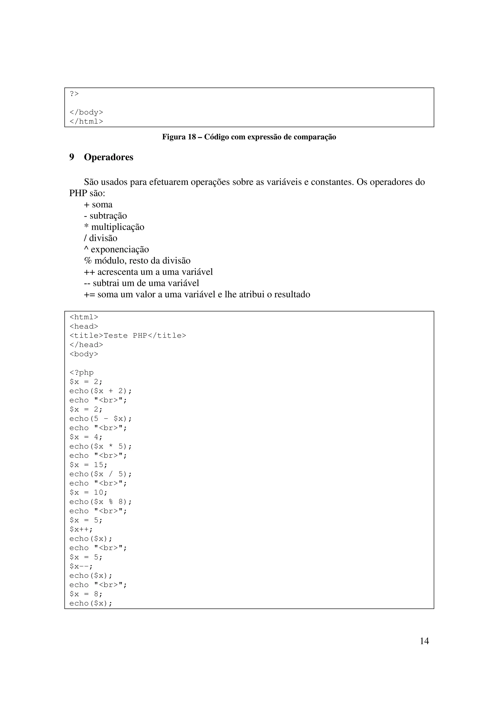 ?>

</body>
</html>
                      Figura 18 – Código com expressão de comparação

9    Operadores

  São usados para efetuarem operações sobre as variáveis e constantes. Os operadores do
PHP são:
  + soma
  - subtração
  * multiplicação
  / divisão
  ^ exponenciação
  % módulo, resto da divisão
  ++ acrescenta um a uma variável
  -- subtrai um de uma variável
  += soma um valor a uma variável e lhe atribui o resultado

<html>
<head>
<title>Teste PHP</title>
</head>
<body>

<?php
$x = 2;
echo($x + 2);
echo "<br>";
$x = 2;
echo(5 - $x);
echo "<br>";
$x = 4;
echo($x * 5);
echo "<br>";
$x = 15;
echo($x / 5);
echo "<br>";
$x = 10;
echo($x % 8);
echo "<br>";
$x = 5;
$x++;
echo($x);
echo "<br>";
$x = 5;
$x--;
echo($x);
echo "<br>";
$x = 8;
echo($x);



                                                                                     14
 