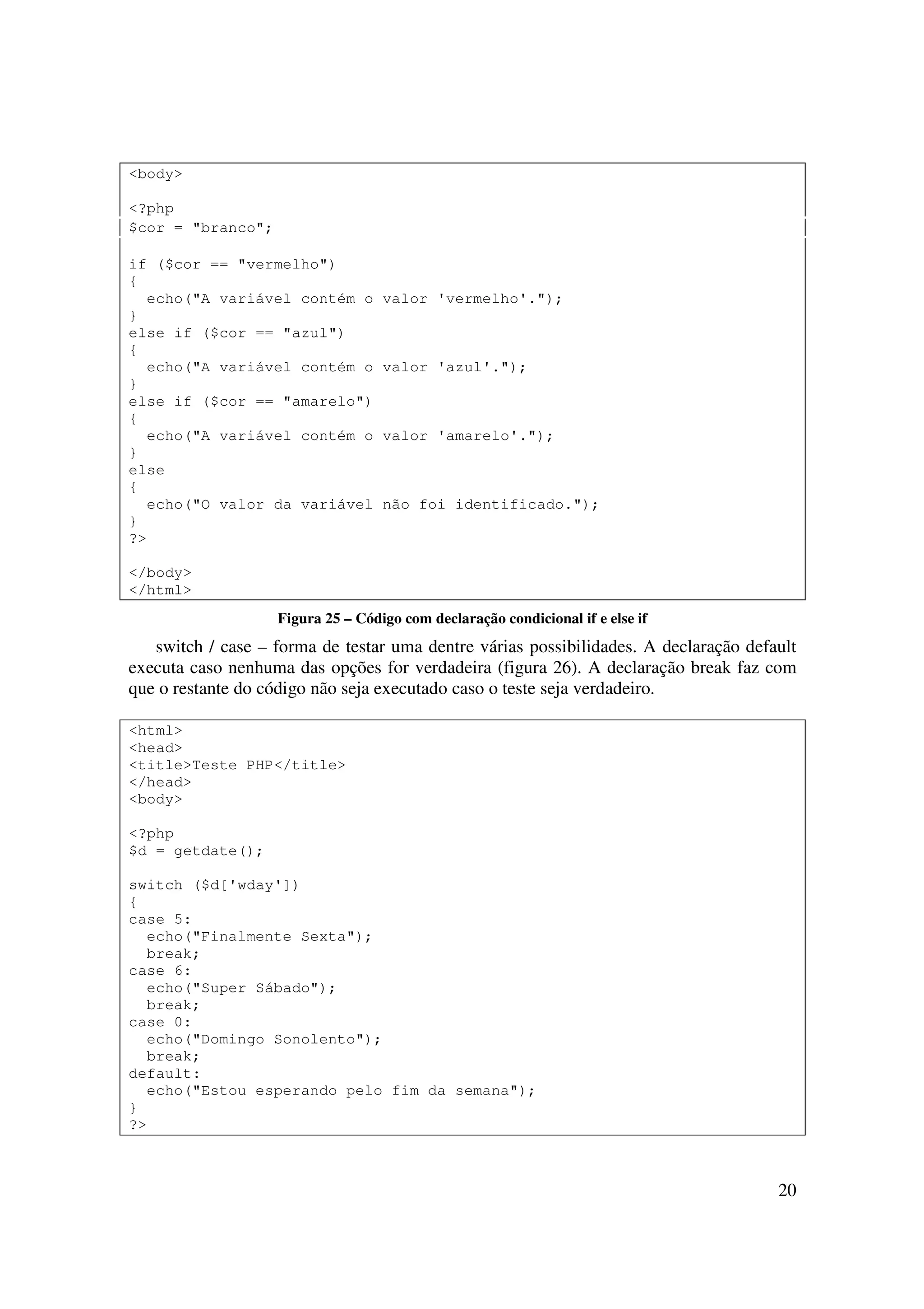 <body>

<?php
$cor = "branco";

if ($cor == "vermelho")
{
  echo("A variável contém o        valor 'vermelho'.");
}
else if ($cor == "azul")
{
  echo("A variável contém o        valor 'azul'.");
}
else if ($cor == "amarelo")
{
  echo("A variável contém o        valor 'amarelo'.");
}
else
{
  echo("O valor da variável        não foi identificado.");
}
?>

</body>
</html>
                   Figura 25 – Código com declaração condicional if e else if
   switch / case – forma de testar uma dentre várias possibilidades. A declaração default
executa caso nenhuma das opções for verdadeira (figura 26). A declaração break faz com
que o restante do código não seja executado caso o teste seja verdadeiro.

<html>
<head>
<title>Teste PHP</title>
</head>
<body>

<?php
$d = getdate();

switch ($d['wday'])
{
case 5:
  echo("Finalmente Sexta");
  break;
case 6:
  echo("Super Sábado");
  break;
case 0:
  echo("Domingo Sonolento");
  break;
default:
  echo("Estou esperando pelo fim da semana");
}
?>



                                                                                      20
 