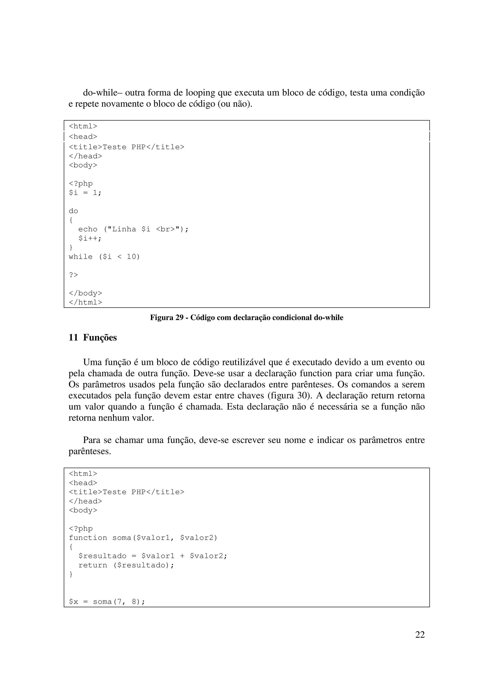 do-while– outra forma de looping que executa um bloco de código, testa uma condição
e repete novamente o bloco de código (ou não).

<html>
<head>
<title>Teste PHP</title>
</head>
<body>

<?php
$i = 1;

do
{
  echo ("Linha $i <br>");
  $i++;
}
while ($i < 10)

?>

</body>
</html>
                    Figura 29 - Código com declaração condicional do-while

11 Funções

    Uma função é um bloco de código reutilizável que é executado devido a um evento ou
pela chamada de outra função. Deve-se usar a declaração function para criar uma função.
Os parâmetros usados pela função são declarados entre parênteses. Os comandos a serem
executados pela função devem estar entre chaves (figura 30). A declaração return retorna
um valor quando a função é chamada. Esta declaração não é necessária se a função não
retorna nenhum valor.

    Para se chamar uma função, deve-se escrever seu nome e indicar os parâmetros entre
parênteses.

<html>
<head>
<title>Teste PHP</title>
</head>
<body>

<?php
function soma($valor1, $valor2)
{
  $resultado = $valor1 + $valor2;
  return ($resultado);
}


$x = soma(7, 8);



                                                                                     22
 