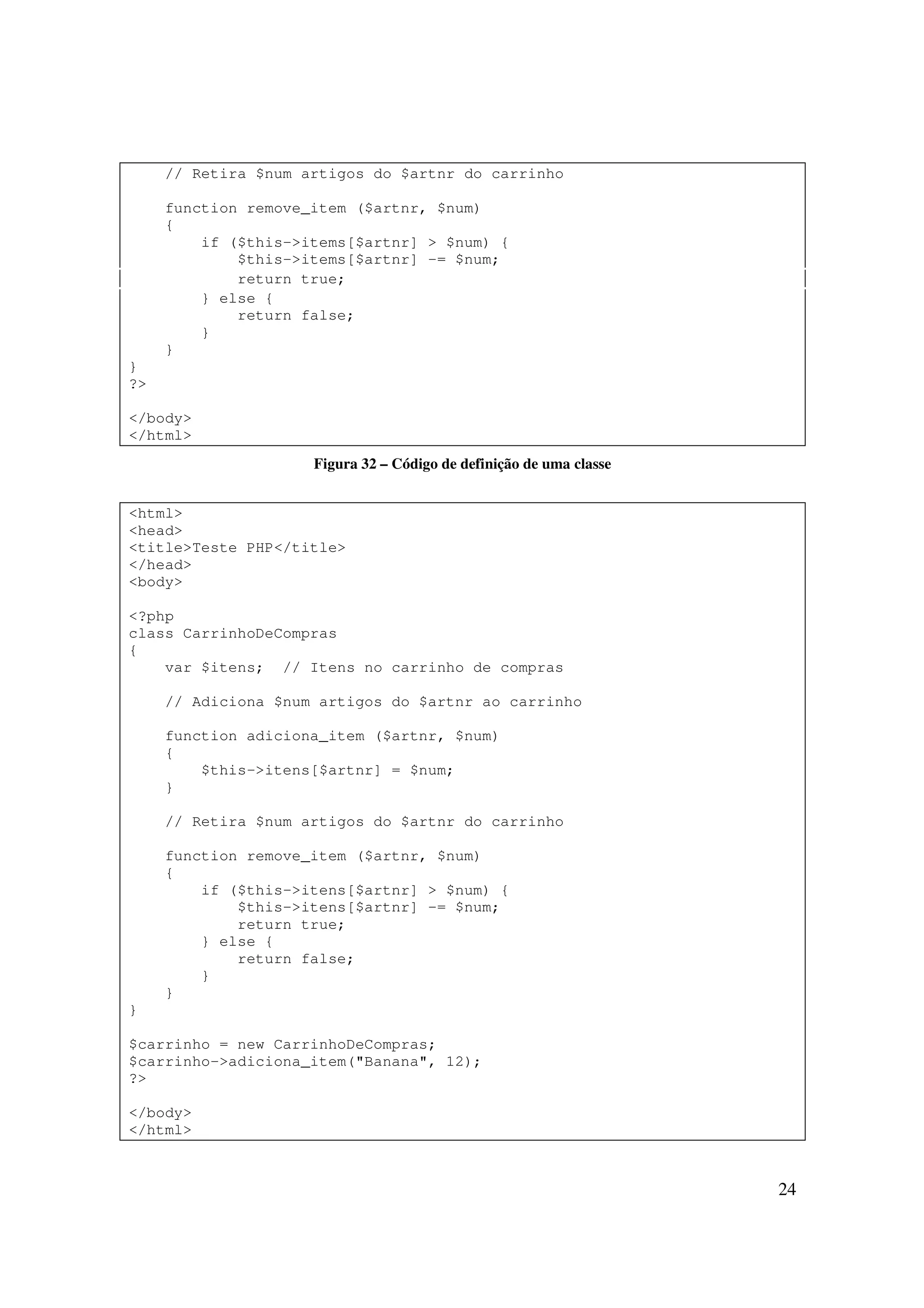 // Retira $num artigos do $artnr do carrinho

     function remove_item ($artnr, $num)
     {
         if ($this->items[$artnr] > $num) {
             $this->items[$artnr] -= $num;
             return true;
         } else {
             return false;
         }
     }
}
?>

</body>
</html>
                     Figura 32 – Código de definição de uma classe


<html>
<head>
<title>Teste PHP</title>
</head>
<body>

<?php
class CarrinhoDeCompras
{
    var $itens; // Itens no carrinho de compras

     // Adiciona $num artigos do $artnr ao carrinho

     function adiciona_item ($artnr, $num)
     {
         $this->itens[$artnr] = $num;
     }

     // Retira $num artigos do $artnr do carrinho

     function remove_item ($artnr, $num)
     {
         if ($this->itens[$artnr] > $num) {
             $this->itens[$artnr] -= $num;
             return true;
         } else {
             return false;
         }
     }
}

$carrinho = new CarrinhoDeCompras;
$carrinho->adiciona_item("Banana", 12);
?>

</body>
</html>



                                                                     24
 