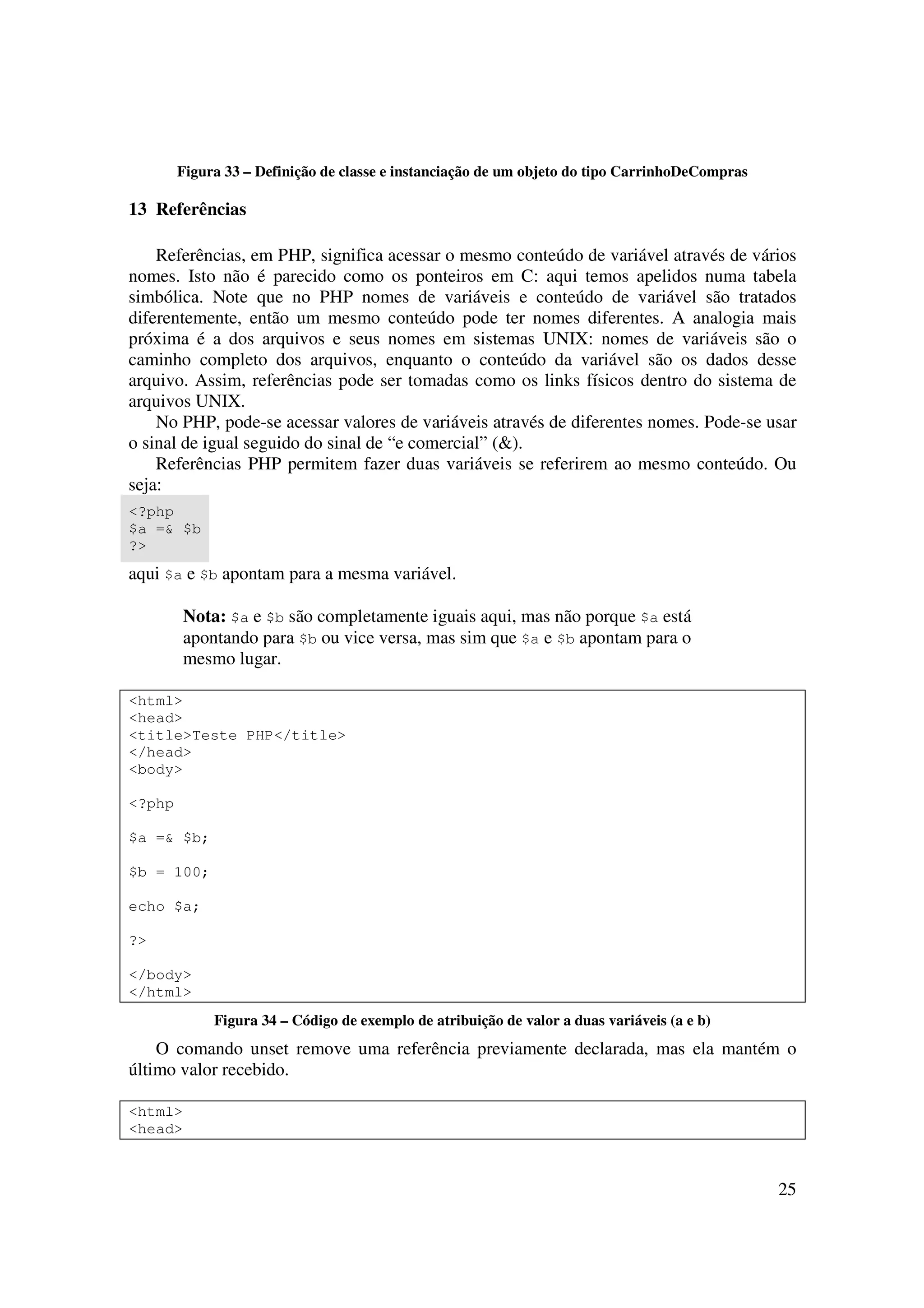 Figura 33 – Definição de classe e instanciação de um objeto do tipo CarrinhoDeCompras

13 Referências

    Referências, em PHP, significa acessar o mesmo conteúdo de variável através de vários
nomes. Isto não é parecido como os ponteiros em C: aqui temos apelidos numa tabela
simbólica. Note que no PHP nomes de variáveis e conteúdo de variável são tratados
diferentemente, então um mesmo conteúdo pode ter nomes diferentes. A analogia mais
próxima é a dos arquivos e seus nomes em sistemas UNIX: nomes de variáveis são o
caminho completo dos arquivos, enquanto o conteúdo da variável são os dados desse
arquivo. Assim, referências pode ser tomadas como os links físicos dentro do sistema de
arquivos UNIX.
    No PHP, pode-se acessar valores de variáveis através de diferentes nomes. Pode-se usar
o sinal de igual seguido do sinal de “e comercial” (&).
    Referências PHP permitem fazer duas variáveis se referirem ao mesmo conteúdo. Ou
seja:
<?php
$a =& $b
?>
aqui $a e $b apontam para a mesma variável.

         Nota: $a e $b são completamente iguais aqui, mas não porque $a está
         apontando para $b ou vice versa, mas sim que $a e $b apontam para o
         mesmo lugar.

<html>
<head>
<title>Teste PHP</title>
</head>
<body>

<?php

$a =& $b;

$b = 100;

echo $a;

?>

</body>
</html>
             Figura 34 – Código de exemplo de atribuição de valor a duas variáveis (a e b)
    O comando unset remove uma referência previamente declarada, mas ela mantém o
último valor recebido.

<html>
<head>



                                                                                                25
 
