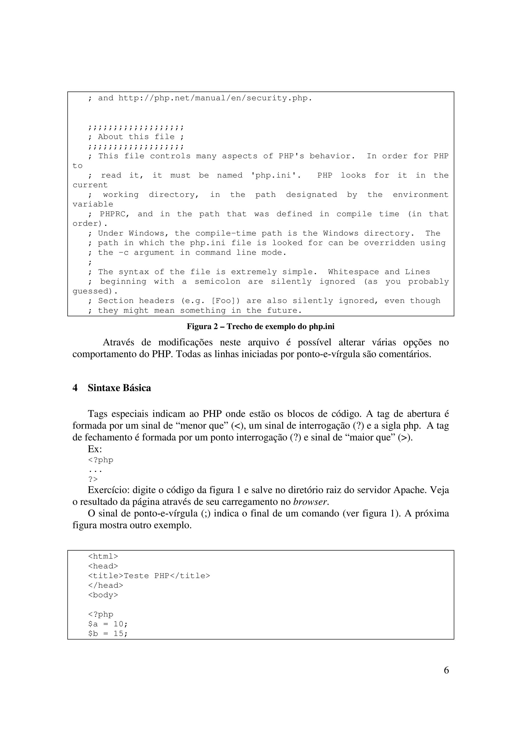 ; and http://php.net/manual/en/security.php.


     ;;;;;;;;;;;;;;;;;;;
     ; About this file ;
     ;;;;;;;;;;;;;;;;;;;
     ; This file controls many aspects of PHP's behavior.               In order for PHP
to
   ; read it, it must be named 'php.ini'.       PHP looks for it in the
current
   ; working directory, in the path designated by the environment
variable
   ; PHPRC, and in the path that was defined in compile time (in that
order).
   ; Under Windows, the compile-time path is the Windows directory. The
   ; path in which the php.ini file is looked for can be overridden using
   ; the -c argument in command line mode.
   ;
   ; The syntax of the file is extremely simple. Whitespace and Lines
   ; beginning with a semicolon are silently ignored (as you probably
guessed).
   ; Section headers (e.g. [Foo]) are also silently ignored, even though
   ; they might mean something in the future.
                            Figura 2 – Trecho de exemplo do php.ini
      Através de modificações neste arquivo é possível alterar várias opções no
comportamento do PHP. Todas as linhas iniciadas por ponto-e-vírgula são comentários.


4    Sintaxe Básica

    Tags especiais indicam ao PHP onde estão os blocos de código. A tag de abertura é
formada por um sinal de “menor que” (<), um sinal de interrogação (?) e a sigla php. A tag
de fechamento é formada por um ponto interrogação (?) e sinal de “maior que” (>).
    Ex:
     <?php
     ...
     ?>
    Exercício: digite o código da figura 1 e salve no diretório raiz do servidor Apache. Veja
o resultado da página através de seu carregamento no browser.
    O sinal de ponto-e-vírgula (;) indica o final de um comando (ver figura 1). A próxima
figura mostra outro exemplo.

     <html>
     <head>
     <title>Teste PHP</title>
     </head>
     <body>

     <?php
     $a = 10;
     $b = 15;



                                                                                           6
 