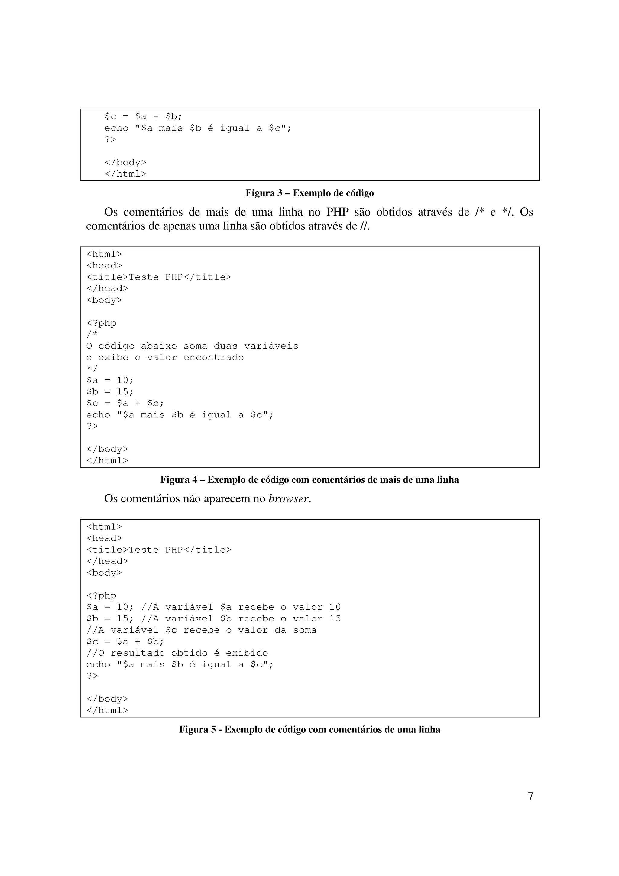 $c = $a + $b;
   echo "$a mais $b é igual a $c";
   ?>

   </body>
   </html>
                               Figura 3 – Exemplo de código
   Os comentários de mais de uma linha no PHP são obtidos através de /* e */. Os
comentários de apenas uma linha são obtidos através de //.

<html>
<head>
<title>Teste PHP</title>
</head>
<body>

<?php
/*
O código abaixo soma duas variáveis
e exibe o valor encontrado
*/
$a = 10;
$b = 15;
$c = $a + $b;
echo "$a mais $b é igual a $c";
?>

</body>
</html>
             Figura 4 – Exemplo de código com comentários de mais de uma linha
   Os comentários não aparecem no browser.

<html>
<head>
<title>Teste PHP</title>
</head>
<body>

<?php
$a = 10; //A variável $a recebe o valor 10
$b = 15; //A variável $b recebe o valor 15
//A variável $c recebe o valor da soma
$c = $a + $b;
//O resultado obtido é exibido
echo "$a mais $b é igual a $c";
?>

</body>
</html>
                 Figura 5 - Exemplo de código com comentários de uma linha




                                                                                 7
 